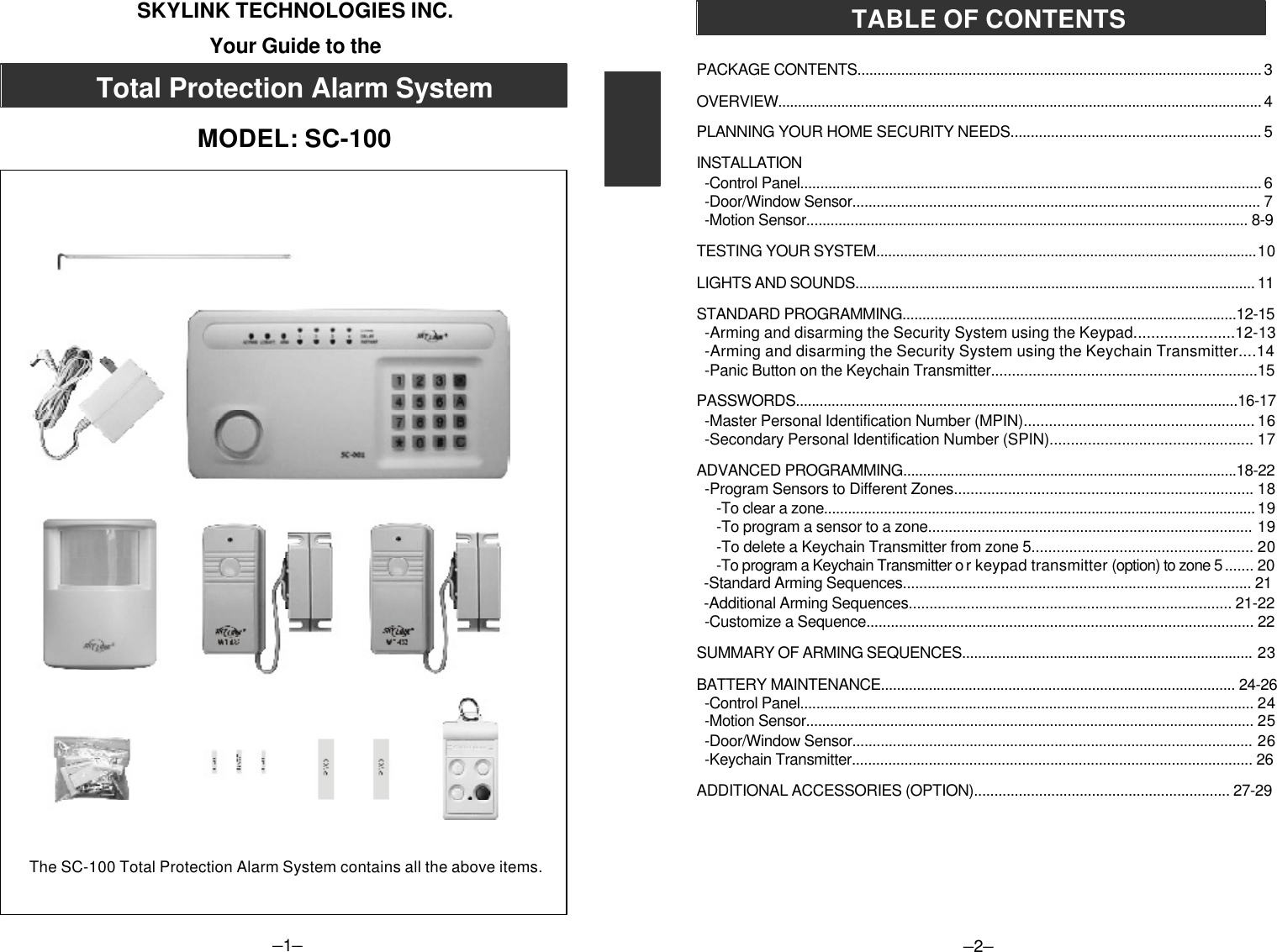 –1–SKYLINK TECHNOLOGIES INC.Your Guide to theTotal Protection Alarm SystemMODEL: SC-100–2–PACKAGE CONTENTS...................................................................................................... 3OVERVIEW........................................................................................................................... 4PLANNING YOUR HOME SECURITY NEEDS.............................................................. 5INSTALLATION  -Control Panel................................................................................................................... 6  -Door/Window Sensor..................................................................................................... 7  -Motion Sensor.............................................................................................................. 8-9TESTING YOUR SYSTEM................................................................................................10LIGHTS AND SOUNDS.................................................................................................... 11STANDARD PROGRAMMING....................................................................................12-15-Arming and disarming the Security System using the Keypad.......................12-13-Arming and disarming the Security System using the Keychain Transmitter....14-Panic Button on the Keychain Transmitter................................................................15PASSWORDS...............................................................................................................16-17  -Master Personal Identification Number (MPIN)....................................................... 16  -Secondary Personal Identification Number (SPIN)................................................ 17ADVANCED PROGRAMMING....................................................................................18-22  -Program Sensors to Different Zones........................................................................ 18-To clear a zone............................................................................................................ 19-To program a sensor to a zone............................................................................... 19-To delete a Keychain Transmitter from zone 5..................................................... 20-To program a Keychain Transmitter o r keypad transmitter (option) to zone 5 ....... 20  -Standard Arming Sequences..................................................................................... 21  -Additional Arming Sequences.............................................................................. 21-22  -Customize a Sequence............................................................................................... 22SUMMARY OF ARMING SEQUENCES......................................................................... 23BATTERY MAINTENANCE......................................................................................... 24-26  -Control Panel................................................................................................................. 24  -Motion Sensor................................................................................................................ 25  -Door/Window Sensor................................................................................................... 26  -Keychain Transmitter................................................................................................... 26ADDITIONAL ACCESSORIES (OPTION)............................................................... 27-29TABLE OF CONTENTSThe SC-100 Total Protection Alarm System contains all the above items.