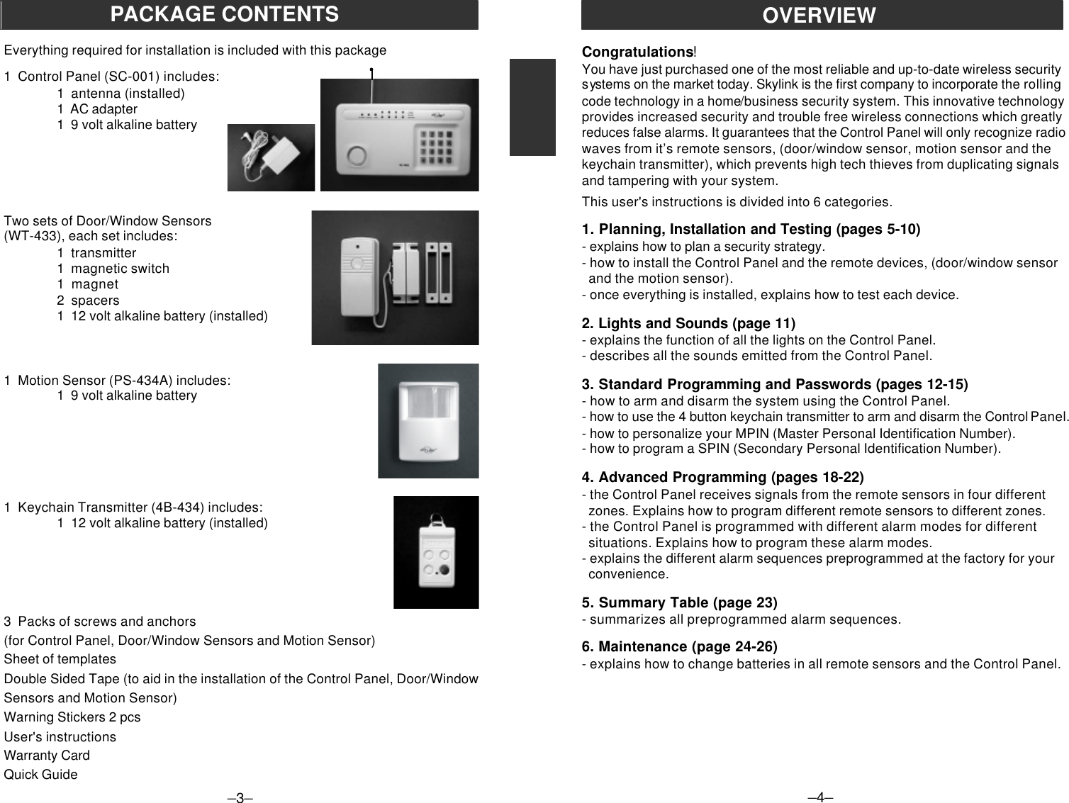 PACKAGE CONTENTSEverything required for installation is included with this package1  Control Panel (SC-001) includes:1  antenna (installed)1  AC adapter1  9 volt alkaline batteryTwo sets of Door/Window Sensors(WT-433), each set includes:1  transmitter1  magnetic switch1  magnet2  spacers1  12 volt alkaline battery (installed)1  Motion Sensor (PS-434A) includes:1  9 volt alkaline battery1  Keychain Transmitter (4B-434) includes:1  12 volt alkaline battery (installed)3  Packs of screws and anchors(for Control Panel, Door/Window Sensors and Motion Sensor)Sheet of templatesDouble Sided Tape (to aid in the installation of the Control Panel, Door/WindowSensors and Motion Sensor)Warning Stickers 2 pcsUser&apos;s instructionsWarranty CardQuick Guide–4–OVERVIEWCongratulations!You have just purchased one of the most reliable and up-to-date wireless securitysystems on the market today. Skylink is the first company to incorporate the rollingcode technology in a home/business security system. This innovative technologyprovides increased security and trouble free wireless connections which greatlyreduces false alarms. It guarantees that the Control Panel will only recognize radiowaves from it’s remote sensors, (door/window sensor, motion sensor and thekeychain transmitter), which prevents high tech thieves from duplicating signalsand tampering with your system.This user&apos;s instructions is divided into 6 categories.1. Planning, Installation and Testing (pages 5-10)- explains how to plan a security strategy.- how to install the Control Panel and the remote devices, (door/window sensor  and the motion sensor).- once everything is installed, explains how to test each device.2. Lights and Sounds (page 11)- explains the function of all the lights on the Control Panel.- describes all the sounds emitted from the Control Panel.3. Standard Programming and Passwords (pages 12-15)- how to arm and disarm the system using the Control Panel.- how to use the 4 button keychain transmitter to arm and disarm the Control Panel.- how to personalize your MPIN (Master Personal Identification Number).- how to program a SPIN (Secondary Personal Identification Number).4. Advanced Programming (pages 18-22)- the Control Panel receives signals from the remote sensors in four different  zones. Explains how to program different remote sensors to different zones.- the Control Panel is programmed with different alarm modes for different  situations. Explains how to program these alarm modes.- explains the different alarm sequences preprogrammed at the factory for your  convenience.5. Summary Table (page 23)- summarizes all preprogrammed alarm sequences.6. Maintenance (page 24-26)- explains how to change batteries in all remote sensors and the Control Panel.–3–