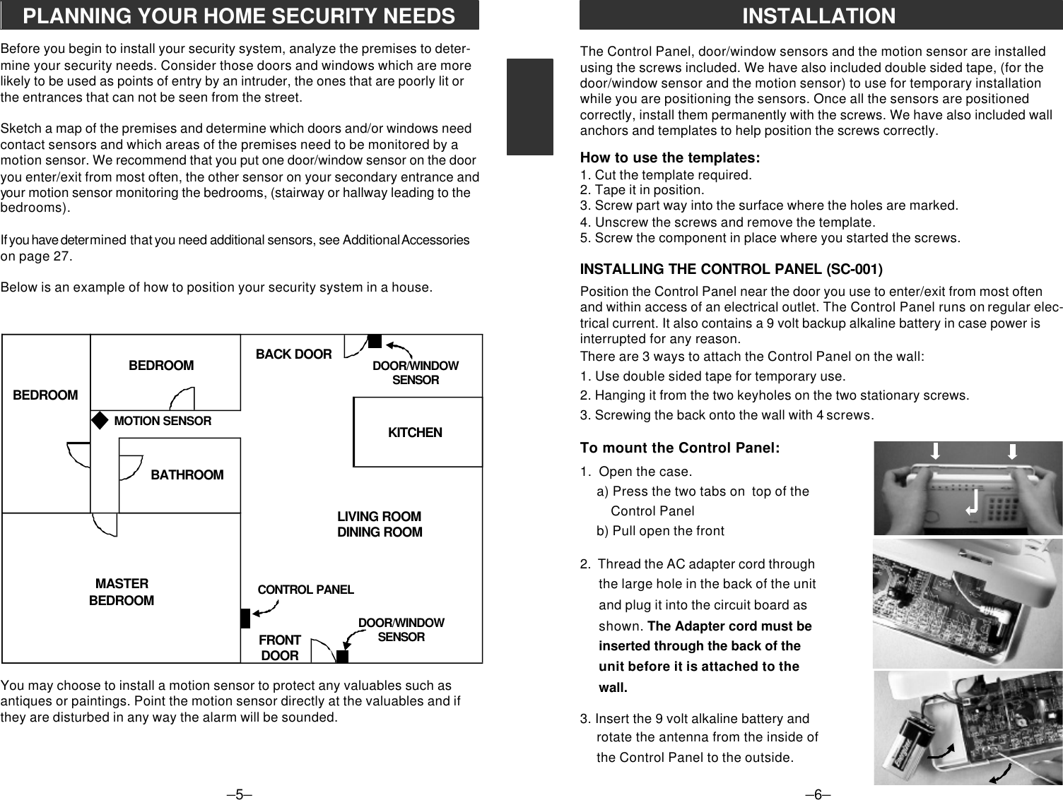 The Control Panel, door/window sensors and the motion sensor are installedusing the screws included. We have also included double sided tape, (for thedoor/window sensor and the motion sensor) to use for temporary installationwhile you are positioning the sensors. Once all the sensors are positionedcorrectly, install them permanently with the screws. We have also included wallanchors and templates to help position the screws correctly.How to use the templates:1. Cut the template required.2. Tape it in position.3. Screw part way into the surface where the holes are marked.4. Unscrew the screws and remove the template.5. Screw the component in place where you started the screws.INSTALLING THE CONTROL PANEL (SC-001)Position the Control Panel near the door you use to enter/exit from most oftenand within access of an electrical outlet. The Control Panel runs on regular elec-trical current. It also contains a 9 volt backup alkaline battery in case power isinterrupted for any reason.There are 3 ways to attach the Control Panel on the wall:1. Use double sided tape for temporary use.2. Hanging it from the two keyholes on the two stationary screws.3. Screwing the back onto the wall with 4 screws.To mount the Control Panel:1.  Open the case.     a) Press the two tabs on  top of the         Control Panel     b) Pull open the front2.  Thread the AC adapter cord throughthe large hole in the back of the unitand plug it into the circuit board asshown. The Adapter cord must beinserted through the back of theunit before it is attached to thewall.3. Insert the 9 volt alkaline battery androtate the antenna from the inside ofthe Control Panel to the outside.–5–PLANNING YOUR HOME SECURITY NEEDSBefore you begin to install your security system, analyze the premises to deter-mine your security needs. Consider those doors and windows which are morelikely to be used as points of entry by an intruder, the ones that are poorly lit orthe entrances that can not be seen from the street.Sketch a map of the premises and determine which doors and/or windows needcontact sensors and which areas of the premises need to be monitored by amotion sensor. We recommend that you put one door/window sensor on the dooryou enter/exit from most often, the other sensor on your secondary entrance andyour motion sensor monitoring the bedrooms, (stairway or hallway leading to thebedrooms).If you have determined that you need additional sensors, see Additional Accessorieson page 27.Below is an example of how to position your security system in a house.You may choose to install a motion sensor to protect any valuables such asantiques or paintings. Point the motion sensor directly at the valuables and ifthey are disturbed in any way the alarm will be sounded.BEDROOMBEDROOMMASTERBEDROOMDOOR/WINDOWSENSORDOOR/WINDOWSENSORBACK DOORFRONTDOORCONTROL PANELMOTION SENSORBATHROOMLIVING ROOMDINING ROOMKITCHEN–6–INSTALLATION