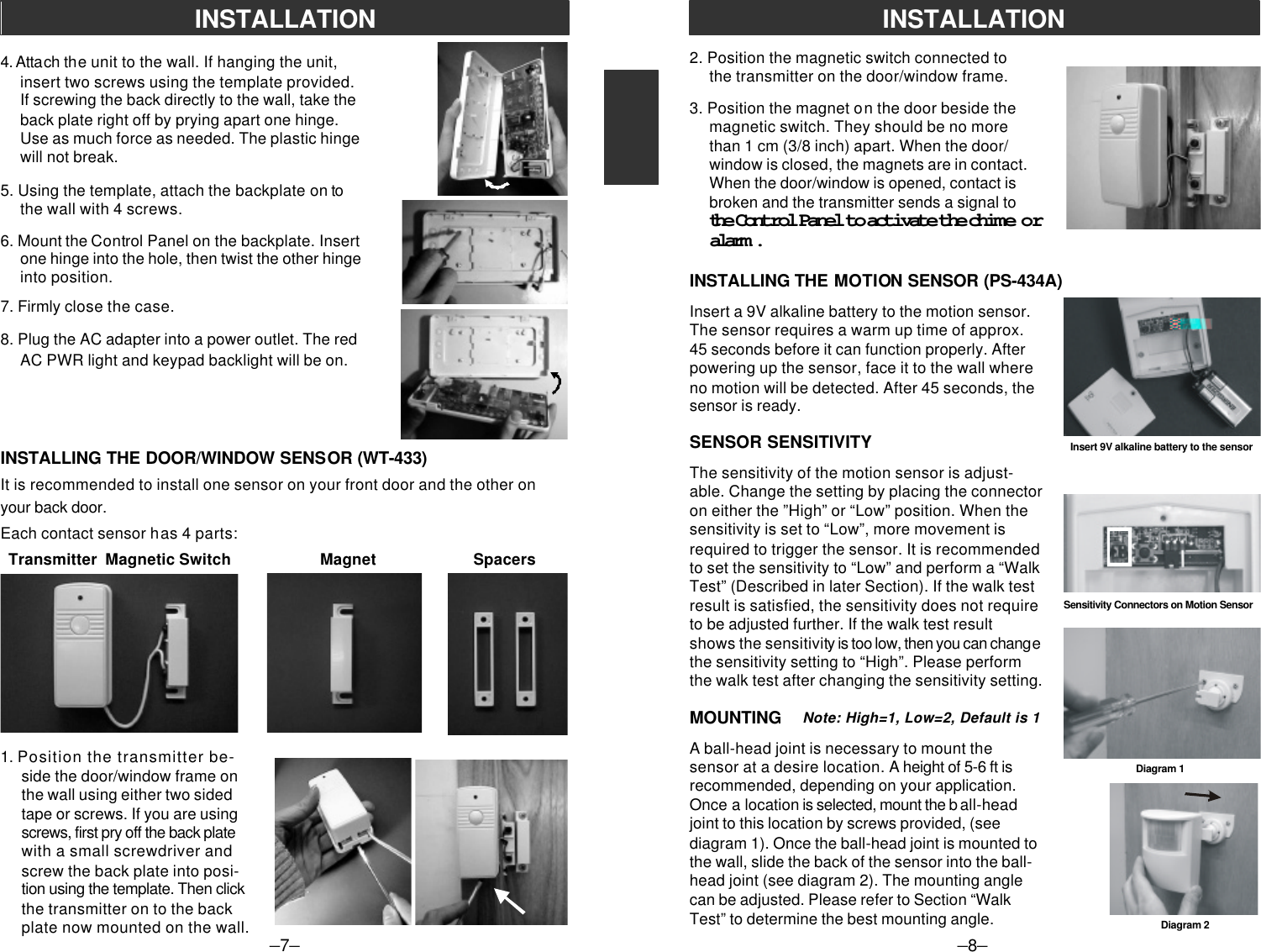 1. Position the transmitter be-side the door/window frame onthe wall using either two sidedtape or screws. If you are usingscrews, first pry off the back platewith a small screwdriver andscrew the back plate into posi-tion using the template. Then clickthe transmitter on to the backplate now mounted on the wall.4. Attach the unit to the wall. If hanging the unit,insert two screws using the template provided.If screwing the back directly to the wall, take theback plate right off by prying apart one hinge.Use as much force as needed. The plastic hingewill not break.5. Using the template, attach the backplate on tothe wall with 4 screws.6. Mount the Control Panel on the backplate. Insertone hinge into the hole, then twist the other hingeinto position.7. Firmly close the case.8. Plug the AC adapter into a power outlet. The redAC PWR light and keypad backlight will be on.INSTALLING THE DOOR/WINDOW SENSOR (WT-433)It is recommended to install one sensor on your front door and the other onyour back door.Each contact sensor has 4 parts:–7–INSTALLATION  Transmitter  Magnetic Switch                      Magnet                        Spacers–8–INSTALLATION2. Position the magnetic switch connected tothe transmitter on the door/window frame.3. Position the magnet on the door beside themagnetic switch. They should be no morethan 1 cm (3/8 inch) apart. When the door/window is closed, the magnets are in contact.When the door/window is opened, contact isbroken and the transmitter sends a signal tothe Control Panel to activate the chime oralarm.INSTALLING THE MOTION SENSOR (PS-434A)Insert 9V alkaline battery to the sensorInsert a 9V alkaline battery to the motion sensor.The sensor requires a warm up time of approx.45 seconds before it can function properly. Afterpowering up the sensor, face it to the wall whereno motion will be detected. After 45 seconds, thesensor is ready.SENSOR SENSITIVITYThe sensitivity of the motion sensor is adjust-able. Change the setting by placing the connectoron either the ”High” or “Low” position. When thesensitivity is set to “Low”, more movement isrequired to trigger the sensor. It is recommendedto set the sensitivity to “Low” and perform a “WalkTest” (Described in later Section). If the walk testresult is satisfied, the sensitivity does not requireto be adjusted further. If the walk test resultshows the sensitivity is too low, then you can changethe sensitivity setting to “High”. Please performthe walk test after changing the sensitivity setting.MOUNTINGA ball-head joint is necessary to mount thesensor at a desire location. A height of 5-6 ft isrecommended, depending on your application.Once a location is selected, mount the b all-headjoint to this location by screws provided, (seediagram 1). Once the ball-head joint is mounted tothe wall, slide the back of the sensor into the ball-head joint (see diagram 2). The mounting anglecan be adjusted. Please refer to Section “WalkTest” to determine the best mounting angle.Sensitivity Connectors on Motion SensorDiagram 1Diagram 2Note: High=1, Low=2, Default is 1