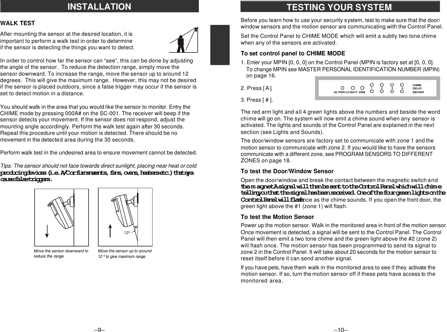 –9–INSTALLATIONBefore you learn how to use your security system, test to make sure that the door/window sensors and the motion sensor are communicating with the Control Panel.Set the Control Panel to CHIME MODE which will emit a subtly two tone chimewhen any of the sensors are activated.To set control panel to CHIME MODE1. Enter your MPIN [0, 0, 0] on the Control Panel (MPIN is factory set at [0, 0, 0].    To change MPIN see MASTER PERSONAL IDENTIFICATION NUMBER (MPIN)    on page 16.2. Press [ A ].3. Press [ # ].The red arm light and all 4 green lights above the numbers and beside the wordchime will go on. The system will now emit a chime sound when any sensor isactivated. The lights and sounds of the Control Panel are explained in the nextsection (see Lights and Sounds).The door/window sensors are factory set to communicate with zone 1 and themotion sensor to communicate with zone 2. If you would like to have the sensorscommunicate with a different zone, see PROGRAM SENSORS TO DIFFERENTZONES on page 18.To test the Door/Window SensorOpen the door/window and break the contact between the magnetic switch andthe magnet. A signal will then be sent to the Control Panel which will chimetelling you that the signal has been received. One of the four green lights on theControl Panel will flash once as the chime sounds. If you open the front door, thegreen light above the #1 (zone 1) will flash.To test the Motion SensorPower up the motion sensor. Walk in the monitored area in front of the motion sensor.Once movement is detected, a signal will be sent to the Control Panel. The ControlPanel will then emit a two tone chime and the green light above the #2 (zone 2)will flash once. The motion sensor has been programmed to send its signal tozone 2 in the Control Panel. It will take about 20 seconds for the motion sensor toreset itself before it can send another signal.If you have pets, have them walk in the monitored area to see if they activate themotion sensor. If so, turn the motion sensor off if these pets have access to themonitored area.–10–TESTING YOUR SYSTEMAC PWR LO BATT. ARMCHIMEDELAYINSTANT1           2           3           4           After mounting the sensor at the desired location, it isimportant to perform a walk test in order to determineif the sensor is detecting the things you want to detect.In order to control how far the sensor can “see”, this can be done by adjustingthe angle of the sensor.  To reduce the detection range, simply move thesensor downward. To increase the range, move the sensor up to around 12degrees.  This will give the maximum range.  However, this may not be desiredif the sensor is placed outdoors, since a false trigger may occur if the sensor isset to detect motion in a distance.You should walk in the area that you would like the sensor to monitor. Entry theCHIME mode by pressing 000A# on the SC-001. The receiver will beep if thesensor detects your movement. If the sensor does not respond, adjust themounting angle accordingly. Perform the walk test again after 30 seconds.Repeat this procedure until your motion is detected. There should be nomovement in the detected area during the 30 seconds.Perform walk test in the undesired area to ensure movement cannot be detected.Tips: The sensor should not face towards direct sunlight, placing near heat or coldproducing devices (i.e. A/C or furnance vents, fans, ovens, heaters etc.) that maycause false triggers.WALK TEST12ºMove the sensor downward toreduce the range. Move the sensor up to around12 º to give maximum range.