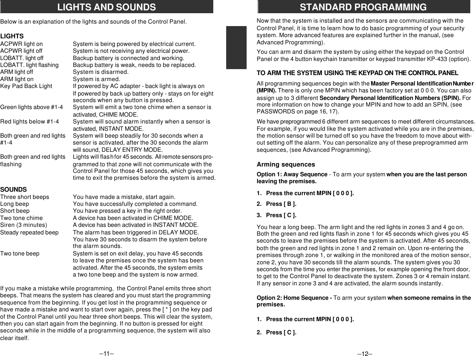 If you make a mistake while programming,  the Control Panel emits three shortbeeps. That means the system has cleared and you must start the programmingsequence from the beginning. If you get lost in the programming sequence orhave made a mistake and want to start over again, press the [ * ] on the key padof the Control Panel until you hear three short beeps. This will clear the system,then you can start again from the beginning. If no button is pressed for eightseconds while in the middle of a programming sequence, the system will alsoclear itself.–11–LIGHTS AND SOUNDSBelow is an explanation of the lights and sounds of the Control Panel.LIGHTSACPWR light on System is being powered by electrical current.ACPWR light off System is not receiving any electrical power.LOBATT. light off Backup battery is connected and working.LOBATT. light flashing Backup battery is weak, needs to be replaced.ARM light off System is disarmed.ARM light on System is armed.Key Pad Back Light If powered by AC adapter - back light is always onIf powered by back up battery only - stays on for eightseconds when any button is pressed.Green lights above #1-4 System will emit a two tone chime when a sensor isactivated, CHIME MODE.Red lights below #1-4 System will sound alarm instantly when a sensor isactivated, INSTANT MODE.Both green and red lights System will beep steadily for 30 seconds when a#1-4 sensor is activated, after the 30 seconds the alarmwill sound, DELAY ENTRY MODE.Both green and red lights Lights will flash for 45 seconds. All remote sensors pro-flashing grammed to that zone will not communicate with theControl Panel for those 45 seconds, which gives youtime to exit the premises before the system is armed.SOUNDSThree short beeps You have made a mistake, start again.Long beep You have successfully completed a command.Short beep You have pressed a key in the right order.Two tone chime A device has been activated in CHIME MODE.Siren (3 minutes) A device has been activated in INSTANT MODE.Steady repeated beep The alarm has been triggered in DELAY MODE.You have 30 seconds to disarm the system beforethe alarm sounds.Two tone beep System is set on exit delay, you have 45 secondsto leave the premises once the system has beenactivated. After the 45 seconds, the system emitsa two tone beep and the system is now armed.Now that the system is installed and the sensors are communicating with theControl Panel, it is time to learn how to do basic programming of your securitysystem. More advanced features are explained further in the manual, (seeAdvanced Programming).You can arm and disarm the system by using either the keypad on the ControlPanel or the 4 button keychain transmitter or keypad transmitter KP-433 (option).TO ARM THE SYSTEM USING THE KEYPAD ON THE CONTROL PANELAll programming sequences begin with the Master Personal Identification Numbe r(MPIN). There is only one MPIN which has been factory set at 0 0 0. You can alsoassign up to 3 different Secondary Personal Identification Numbers (SPIN). Formore information on how to change your MPIN and how to add an SPIN, (seePASSWORDS on page 16, 17).We have preprogrammed 6 different arm sequences to meet different circumstances.For example, if you would like the system activated while you are in the premises,the motion sensor will be turned off so you have the freedom to move about with-out setting off the alarm. You can personalize any of these preprogrammed armsequences, (see Advanced Programming).Arming sequencesOption 1: Away Sequence - To arm your system when you are the last personleaving the premises.1.   Press the current MPIN [ 0 0 0 ].2.   Press [ B ].3.   Press [ C ].You hear a long beep. The arm light and the red lights in zones 3 and 4 go on.Both the green and red lights flash in zone 1 for 45 seconds which gives you 45seconds to leave the premises before the system is activated. After 45 seconds,both the green and red lights in zone 1 and 2 remain on. Upon re-entering thepremises through zone 1, or walking in the monitored area of the motion sensor,zone 2, you have 30 seconds till the alarm sounds. The system gives you 30seconds from the time you enter the premises, for example opening the front door,to get to the Control Panel to deactivate the system. Zones 3 or 4 remain instant.If any sensor in zone 3 and 4 are activated, the alarm sounds instantly.Option 2: Home Sequence - To arm your system when someone remains in thepremises.1.   Press the current MPIN [ 0 0 0 ].2.   Press [ C ].–12–STANDARD PROGRAMMING