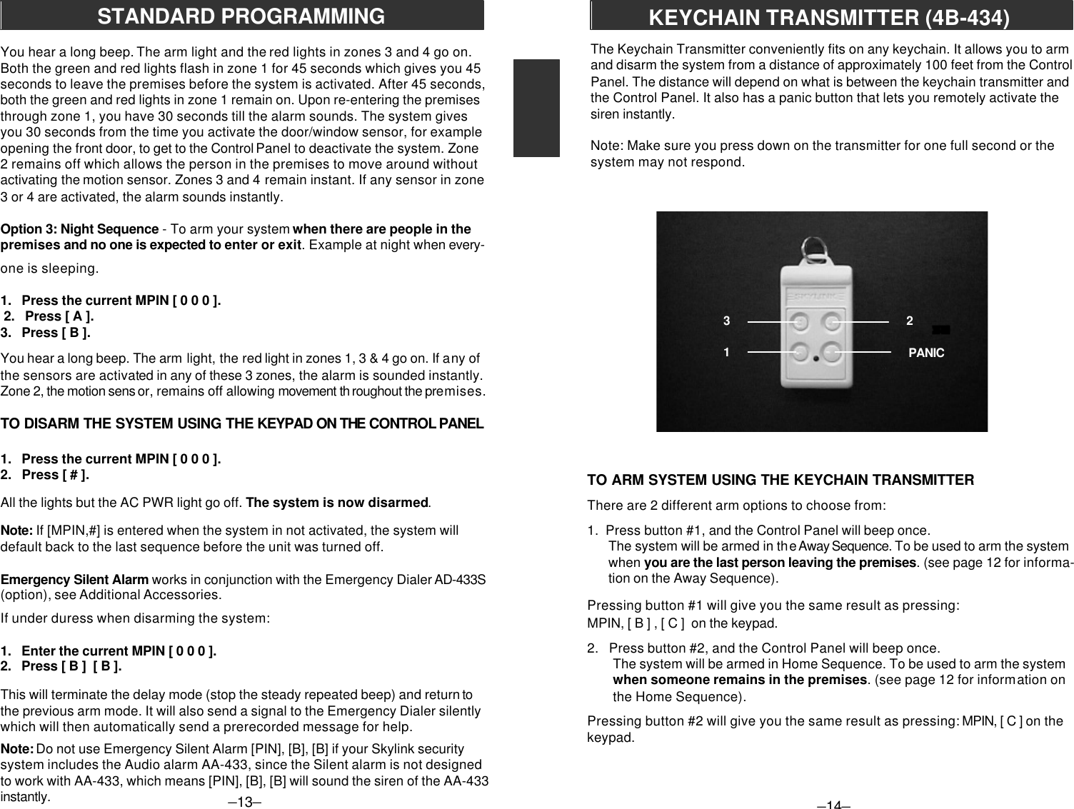 –13–STANDARD PROGRAMMINGYou hear a long beep. The arm light and the red lights in zones 3 and 4 go on.Both the green and red lights flash in zone 1 for 45 seconds which gives you 45seconds to leave the premises before the system is activated. After 45 seconds,both the green and red lights in zone 1 remain on. Upon re-entering the premisesthrough zone 1, you have 30 seconds till the alarm sounds. The system givesyou 30 seconds from the time you activate the door/window sensor, for exampleopening the front door, to get to the Control Panel to deactivate the system. Zone2 remains off which allows the person in the premises to move around withoutactivating the motion sensor. Zones 3 and 4 remain instant. If any sensor in zone3 or 4 are activated, the alarm sounds instantly.Option 3: Night Sequence - To arm your system when there are people in thepremises and no one is expected to enter or exit. Example at night when every-one is sleeping.1.   Press the current MPIN [ 0 0 0 ]. 2.   Press [ A ].3.   Press [ B ].You hear a long beep. The arm light, the red light in zones 1, 3 &amp; 4 go on. If any ofthe sensors are activated in any of these 3 zones, the alarm is sounded instantly.Zone 2, the motion sens or, remains off allowing movement th roughout the premises.TO DISARM THE SYSTEM USING THE KEYPAD ON THE CONTROL PANEL1.   Press the current MPIN [ 0 0 0 ].2.   Press [ # ].All the lights but the AC PWR light go off. The system is now disarmed.Note: If [MPIN,#] is entered when the system in not activated, the system willdefault back to the last sequence before the unit was turned off.Emergency Silent Alarm works in conjunction with the Emergency Dialer AD-433S(option), see Additional Accessories.If under duress when disarming the system:1.   Enter the current MPIN [ 0 0 0 ].2.   Press [ B ]  [ B ].This will terminate the delay mode (stop the steady repeated beep) and return tothe previous arm mode. It will also send a signal to the Emergency Dialer silentlywhich will then automatically send a prerecorded message for help.Note: Do not use Emergency Silent Alarm [PIN], [B], [B] if your Skylink securitysystem includes the Audio alarm AA-433, since the Silent alarm is not designedto work with AA-433, which means [PIN], [B], [B] will sound the siren of the AA-433instantly.TO ARM SYSTEM USING THE KEYCHAIN TRANSMITTERThere are 2 different arm options to choose from:1.  Press button #1, and the Control Panel will beep once.The system will be armed in the Away Sequence. To be used to arm the systemwhen you are the last person leaving the premises. (see page 12 for informa-tion on the Away Sequence).Pressing button #1 will give you the same result as pressing:MPIN, [ B ] , [ C ]  on the keypad.2.   Press button #2, and the Control Panel will beep once.The system will be armed in Home Sequence. To be used to arm the systemwhen someone remains in the premises. (see page 12 for information onthe Home Sequence).Pressing button #2 will give you the same result as pressing: MPIN, [ C ] on thekeypad.The Keychain Transmitter conveniently fits on any keychain. It allows you to armand disarm the system from a distance of approximately 100 feet from the ControlPanel. The distance will depend on what is between the keychain transmitter andthe Control Panel. It also has a panic button that lets you remotely activate thesiren instantly.Note: Make sure you press down on the transmitter for one full second or thesystem may not respond.–14–PANIC2          1         3KEYCHAIN TRANSMITTER (4B-434)