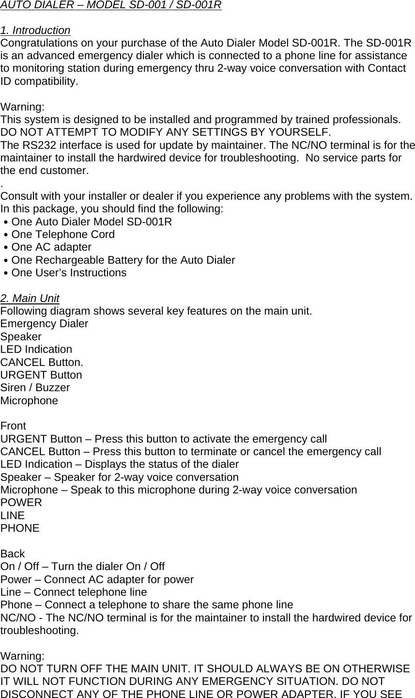 AUTO DIALER – MODEL SD-001 / SD-001R  1. Introduction Congratulations on your purchase of the Auto Dialer Model SD-001R. The SD-001R is an advanced emergency dialer which is connected to a phone line for assistance to monitoring station during emergency thru 2-way voice conversation with Contact ID compatibility.  Warning:  This system is designed to be installed and programmed by trained professionals. DO NOT ATTEMPT TO MODIFY ANY SETTINGS BY YOURSELF.   The RS232 interface is used for update by maintainer. The NC/NO terminal is for the maintainer to install the hardwired device for troubleshooting.  No service parts for the end customer. . Consult with your installer or dealer if you experience any problems with the system.  In this package, you should find the following: ․One Auto Dialer Model SD-001R ․One Telephone Cord ․One AC adapter ․One Rechargeable Battery for the Auto Dialer ․One User’s Instructions  2. Main Unit Following diagram shows several key features on the main unit.  Emergency Dialer Speaker LED Indication CANCEL Button. URGENT Button Siren / Buzzer Microphone Front URGENT Button – Press this button to activate the emergency call CANCEL Button – Press this button to terminate or cancel the emergency call LED Indication – Displays the status of the dialer Speaker – Speaker for 2-way voice conversation Microphone – Speak to this microphone during 2-way voice conversation POWER LINE PHONE  Back On / Off – Turn the dialer On / Off Power – Connect AC adapter for power Line – Connect telephone line Phone – Connect a telephone to share the same phone line NC/NO - The NC/NO terminal is for the maintainer to install the hardwired device for troubleshooting.  Warning: DO NOT TURN OFF THE MAIN UNIT. IT SHOULD ALWAYS BE ON OTHERWISE IT WILL NOT FUNCTION DURING ANY EMERGENCY SITUATION. DO NOT DISCONNECT ANY OF THE PHONE LINE OR POWER ADAPTER. IF YOU SEE 