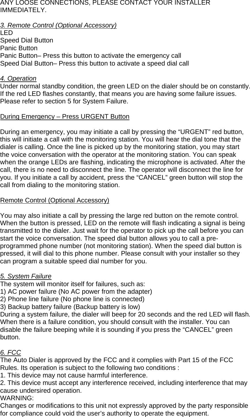 ANY LOOSE CONNECTIONS, PLEASE CONTACT YOUR INSTALLER IMMEDIATELY.  3. Remote Control (Optional Accessory)  LED Speed Dial Button Panic Button Panic Button– Press this button to activate the emergency call Speed Dial Button– Press this button to activate a speed dial call  4. Operation Under normal standby condition, the green LED on the dialer should be on constantly. If the red LED flashes constantly, that means you are having some failure issues. Please refer to section 5 for System Failure.   During Emergency – Press URGENT Button  During an emergency, you may initiate a call by pressing the “URGENT” red button, this will initiate a call with the monitoring station. You will hear the dial tone that the dialer is calling. Once the line is picked up by the monitoring station, you may start the voice conversation with the operator at the monitoring station. You can speak when the orange LEDs are flashing, indicating the microphone is activated. After the call, there is no need to disconnect the line. The operator will disconnect the line for you. If you initiate a call by accident, press the “CANCEL” green button will stop the call from dialing to the monitoring station.  Remote Control (Optional Accessory)  You may also initiate a call by pressing the large red button on the remote control. When the button is pressed, LED on the remote will flash indicating a signal is being transmitted to the dialer. Just wait for the operator to pick up the call before you can start the voice conversation. The speed dial button allows you to call a pre-programmed phone number (not monitoring station). When the speed dial button is pressed, it will dial to this phone number. Please consult with your installer so they can program a suitable speed dial number for you.   5. System Failure The system will monitor itself for failures, such as: 1) AC power failure (No AC power from the adapter) 2) Phone line failure (No phone line is connected) 3) Backup battery failure (Backup battery is low) During a system failure, the dialer will beep for 20 seconds and the red LED will flash. When there is a failure condition, you should consult with the installer. You can disable the failure beeping while it is sounding if you press the “CANCEL” green button.  6. FCCThe Auto Dialer is approved by the FCC and it complies with Part 15 of the FCC Rules. Its operation is subject to the following two conditions : 1. This device may not cause harmful interference. 2. This device must accept any interference received, including interference that may cause undersired operation. WARNING: Changes or modifications to this unit not expressly approved by the party responsible for compliance could void the user’s authority to operate the equipment. 