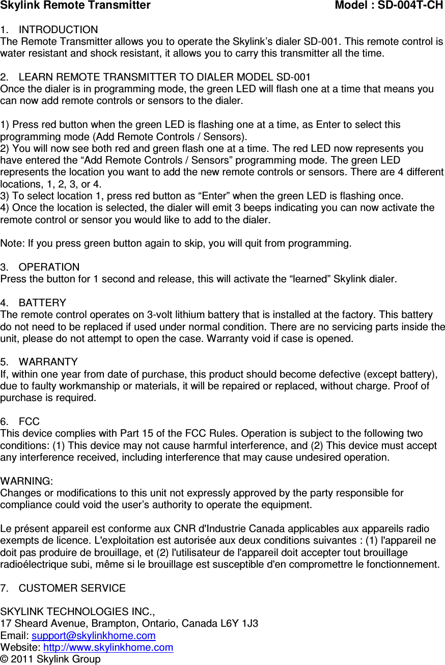 Skylink Remote Transmitter          Model : SD-004T-CH  1.  INTRODUCTION The Remote Transmitter allows you to operate the Skylink’s dialer SD-001. This remote control is water resistant and shock resistant, it allows you to carry this transmitter all the time.  2.  LEARN REMOTE TRANSMITTER TO DIALER MODEL SD-001 Once the dialer is in programming mode, the green LED will flash one at a time that means you can now add remote controls or sensors to the dialer.  1) Press red button when the green LED is flashing one at a time, as Enter to select this programming mode (Add Remote Controls / Sensors). 2) You will now see both red and green flash one at a time. The red LED now represents you have entered the “Add Remote Controls / Sensors” programming mode. The green LED represents the location you want to add the new remote controls or sensors. There are 4 different locations, 1, 2, 3, or 4. 3) To select location 1, press red button as “Enter” when the green LED is flashing once. 4) Once the location is selected, the dialer will emit 3 beeps indicating you can now activate the remote control or sensor you would like to add to the dialer.  Note: If you press green button again to skip, you will quit from programming.  3.  OPERATION Press the button for 1 second and release, this will activate the “learned” Skylink dialer.  4.  BATTERY The remote control operates on 3-volt lithium battery that is installed at the factory. This battery do not need to be replaced if used under normal condition. There are no servicing parts inside the unit, please do not attempt to open the case. Warranty void if case is opened.  5.  WARRANTY If, within one year from date of purchase, this product should become defective (except battery), due to faulty workmanship or materials, it will be repaired or replaced, without charge. Proof of purchase is required.  6.  FCC This device complies with Part 15 of the FCC Rules. Operation is subject to the following two conditions: (1) This device may not cause harmful interference, and (2) This device must accept any interference received, including interference that may cause undesired operation.  WARNING: Changes or modifications to this unit not expressly approved by the party responsible for compliance could void the user’s authority to operate the equipment.  Le présent appareil est conforme aux CNR d&apos;Industrie Canada applicables aux appareils radio exempts de licence. L&apos;exploitation est autorisée aux deux conditions suivantes : (1) l&apos;appareil ne doit pas produire de brouillage, et (2) l&apos;utilisateur de l&apos;appareil doit accepter tout brouillage radioélectrique subi, même si le brouillage est susceptible d&apos;en compromettre le fonctionnement.                          7.  CUSTOMER SERVICE  SKYLINK TECHNOLOGIES INC., 17 Sheard Avenue, Brampton, Ontario, Canada L6Y 1J3 Email: support@skylinkhome.com Website: http://www.skylinkhome.com © 2011 Skylink Group 