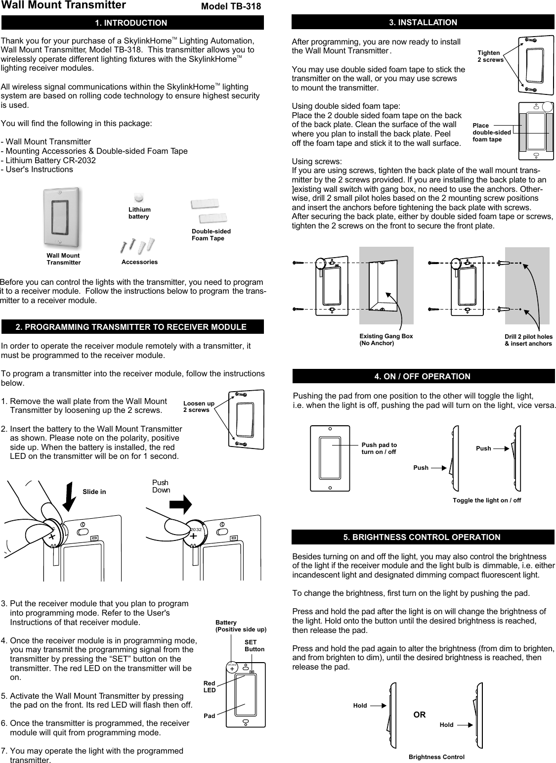 1. INTRODUCTIONWall Mount TransmitterWall MountTransmitterModel TB-318AccessoriesLithium batteryDouble-sidedFoam TapeTMThank you for your purchase of a SkylinkHome  Lighting Automation, Wall Mount Transmitter, Model TB-318.  This transmitter allows you to TMwirelessly operate different lighting fixtures with the SkylinkHome  lighting receiver modules.  TMAll wireless signal communications within the SkylinkHome  lighting system are based on rolling code technology to ensure highest security is used. You will find the following in this package:- Wall Mount Transmitter- Mounting Accessories &amp; Double-sided Foam Tape - Lithium Battery CR-2032- User's InstructionsBefore you can control the lights with the transmitter, you need to program it to a receiver module.  Follow the instructions below to program  the trans-mitter to a receiver module. 2. PROGRAMMING TRANSMITTER TO RECEIVER MODULE 4. ON / OFF OPERATIONIn order to operate the receiver module remotely with a transmitter, it must be programmed to the receiver module. To program a transmitter into the receiver module, follow the instructions below. 1. Remove the wall plate from the Wall Mount     Transmitter by loosening up the 2 screws.2. Insert the battery to the Wall Mount Transmitter     as shown. Please note on the polarity, positive     side up. When the battery is installed, the red     LED on the transmitter will be on for 1 second. 3. Put the receiver module that you plan to program     into programming mode. Refer to the User's     Instructions of that receiver module. 4. Once the receiver module is in programming mode,     you may transmit the programming signal from the     transmitter by pressing the &ldquo;SET&rdquo; button on the     transmitter. The red LED on the transmitter will be     on. 5. Activate the Wall Mount Transmitter by pressing     the pad on the front. Its red LED will flash then off. 6. Once the transmitter is programmed, the receiver     module will quit from programming mode. 7. You may operate the light with the programmed     transmitter. +Loosen up 2 screwsBattery(Positive side up)Red LEDSET ButtonPadPush pad toturn on / offPushHoldToggle the light on / offBrightness ControlPushHoldORCR 2032Tighten2 screwsPlace double-sidedfoam tape3. INSTALLATIONPushing the pad from one position to the other will toggle the light, i.e. when the light is off, pushing the pad will turn on the light, vice versa. 5. BRIGHTNESS CONTROL OPERATIONBesides turning on and off the light, you may also control the brightness  of the light if the receiver module and the light bulb is  dimmable, i.e. either incandescent light and designated dimming compact fluorescent light.To change the brightness, first turn on the light by pushing the pad. Press and hold the pad after the light is on will change the brightness of  the light. Hold onto the button until the desired brightness is reached,  then release the pad.Press and hold the pad again to alter the brightness (from dim to brighten,  and from brighten to dim), until the desired brightness is reached, then  release the pad. Slide inPush Down    20 32+        2+After programming, you are now ready to install the Wall Mount Transmitter . You may use double sided foam tape to stick the transmitter on the wall, or you may use screws to mount the transmitter. Using double sided foam tape: Place the 2 double sided foam tape on the back of the back plate. Clean the surface of the wall where you plan to install the back plate. Peel off the foam tape and stick it to the wall surface. Using screws: If you are using screws, tighten the back plate of the wall mount trans-mitter by the 2 screws provided. If you are installing the back plate to an ]existing wall switch with gang box, no need to use the anchors. Other-wise, drill 2 small pilot holes based on the 2 mounting screw positions and insert the anchors before tightening the back plate with screws. After securing the back plate, either by double sided foam tape or screws, tighten the 2 screws on the front to secure the front plate. Existing Gang Box (No Anchor)Drill 2 pilot holes &amp; insert anchors