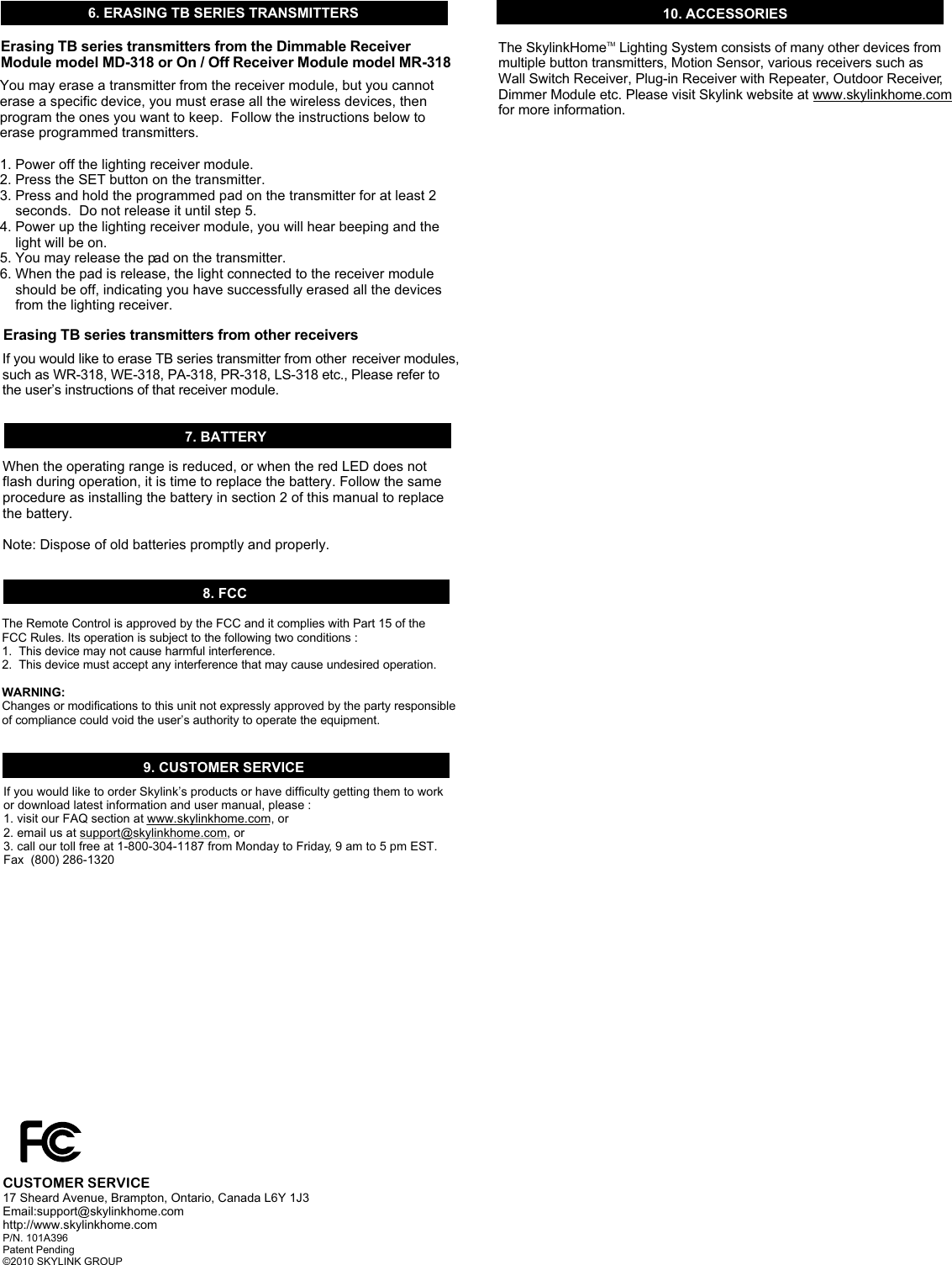 8. FCC9. CUSTOMER SERVICEThe Remote Control is approved by the FCC and it complies with Part 15 of the FCC Rules. Its operation is subject to the following two conditions : 1.  This device may not cause harmful interference.2.  This device must accept any interference that may cause undesired operation.WARNING:Changes or modifications to this unit not expressly approved by the party responsible of compliance could void the user&rsquo;s authority to operate the equipment.If you would like to order Skylink&rsquo;s products or have difficulty getting them to work or download latest information and user manual, please :1. visit our FAQ section at www.skylinkhome.com, or2. email us at support@skylinkhome.com, or3. call our toll free at 1-800-304-1187 from Monday to Friday, 9 am to 5 pm EST.Fax  (800) 286-1320CUSTOMER SERVICE17 Sheard Avenue, Brampton, Ontario, Canada L6Y 1J3Email:support@skylinkhome.comhttp://www.skylinkhome.comP/N. 101A396 Patent Pending&copy;2010 SKYLINK GROUP10. ACCESSORIESThe Skylink  Lighting System consists of many other devices from multiple button transmitters, Motion Sensor, various receivers such as Wall Switch Receiver, Plug-in Receiver with Repeater, Outdoor Receiver, Dimmer Module etc. Please visit Skylink website at www.skylinkhome.com for more information. TMHome7. BATTERYWhen the operating range is reduced, or when the red LED does not flash during operation, it is time to replace the battery. Follow the same procedure as installing the battery in section 2 of this manual to replace the battery. Note: Dispose of old batteries promptly and properly. 6. ERASING TB SERIES TRANSMITTERS You may erase a transmitter from the receiver module, but you cannot erase a specific device, you must erase all the wireless devices, then program the ones you want to keep.  Follow the instructions below to erase programmed transmitters.1. Power off the lighting receiver module.2. Press the SET button on the transmitter.3. Press and hold the programmed pad on the transmitter for at least 2     seconds.  Do not release it until step 5.4. Power up the lighting receiver module, you will hear beeping and the     light will be on.5. You may release the pad on the transmitter.6. When the pad is release, the light connected to the receiver module     should be off, indicating you have successfully erased all the devices     from the lighting receiver. Erasing TB series transmitters from the Dimmable Receiver Module model MD-318 or On / Off Receiver Module model MR-318If you would like to erase TB series transmitter from other  receiver modules,such as WR-318, WE-318, PA-318, PR-318, LS-318 etc., Please refer to the user&rsquo;s instructions of that receiver module.Erasing TB series transmitters from other receivers