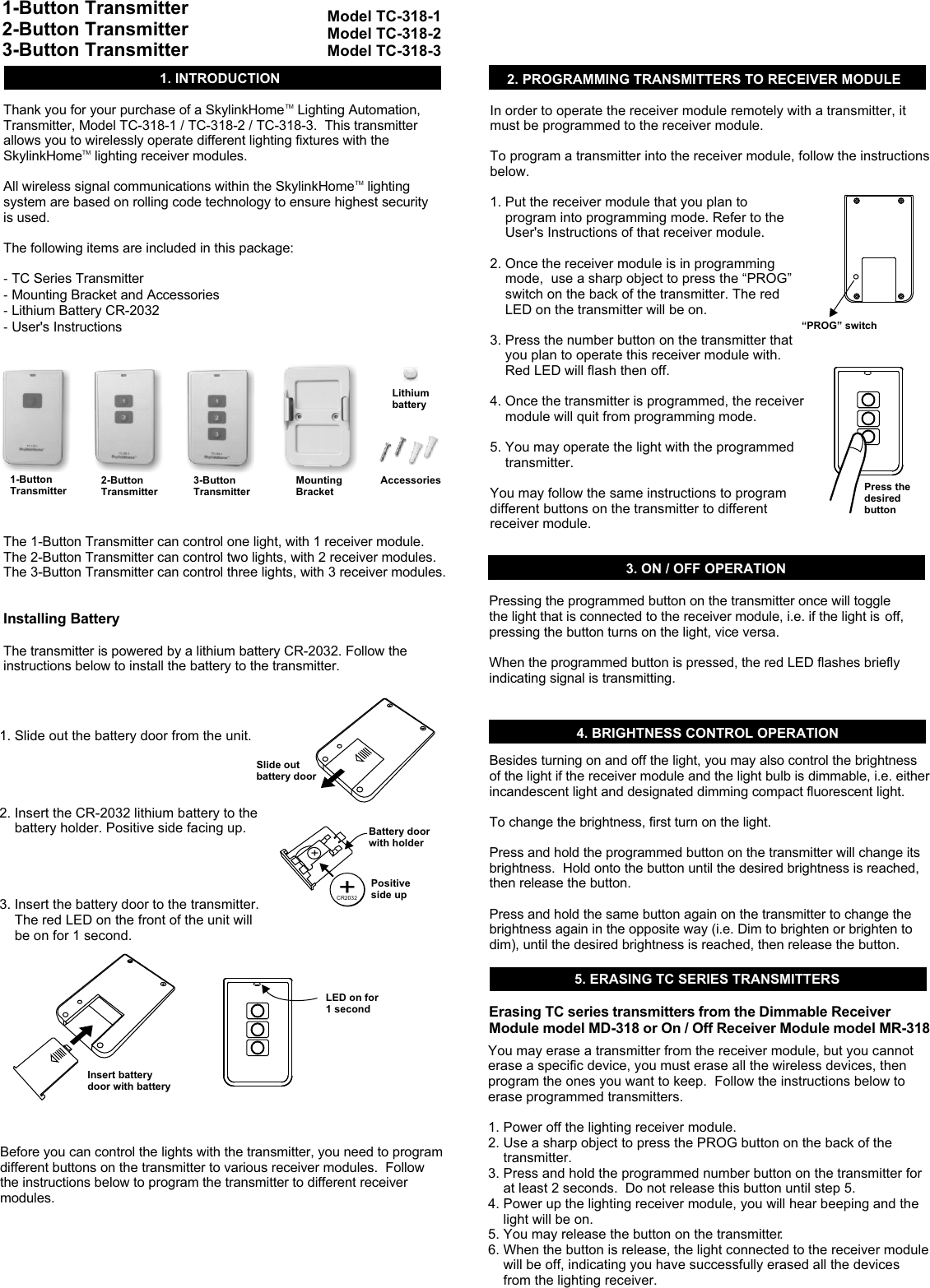 TMThank you for your purchase of a SkylinkHome  Lighting Automation, Transmitter, Model TC-318-1 / TC-318-2 / TC-318-3.  This transmitter allows you to wirelessly operate different lighting fixtures with the TMSkylinkHome  lighting receiver modules.  TMAll wireless signal communications within the SkylinkHome  lighting system are based on rolling code technology to ensure highest security is used. The following items are included in this package:- TC Series Transmitter- Mounting Bracket and Accessories - Lithium Battery CR-2032 - User&apos;s InstructionsThe 1-Button Transmitter can control one light, with 1 receiver module.The 2-Button Transmitter can control two lights, with 2 receiver modules.The 3-Button Transmitter can control three lights, with 3 receiver modules.Installing Battery The transmitter is powered by a lithium battery CR-2032. Follow the instructions below to install the battery to the transmitter. 1. INTRODUCTION 2. PROGRAMMING TRANSMITTERS TO RECEIVER MODULE 4. BRIGHTNESS CONTROL OPERATIONIn order to operate the receiver module remotely with a transmitter, it must be programmed to the receiver module. To program a transmitter into the receiver module, follow the instructions below. 1. Put the receiver module that you plan to     program into programming mode. Refer to the     User&apos;s Instructions of that receiver module. 2. Once the receiver module is in programming     mode,  use a sharp object to press the “PROG”     switch on the back of the transmitter. The red     LED on the transmitter will be on. 3. Press the number button on the transmitter that     you plan to operate this receiver module with.      Red LED will flash then off. 4. Once the transmitter is programmed, the receiver     module will quit from programming mode. 5. You may operate the light with the programmed     transmitter. You may follow the same instructions to program different buttons on the transmitter to different receiver module. 1. Slide out the battery door from the unit.2. Insert the CR-2032 lithium battery to the     battery holder. Positive side facing up.3. Insert the battery door to the transmitter.    The red LED on the front of the unit will     be on for 1 second.1-Button Transmitter2-Button Transmitter3-Button Transmitter1-Button TransmitterModel TC-318-1Model TC-318-2Model TC-318-33. ON / OFF OPERATIONPressing the programmed button on the transmitter once will toggle the light that is connected to the receiver module, i.e. if the light is off, pressing the button turns on the light, vice versa. When the programmed button is pressed, the red LED flashes briefly indicating signal is transmitting. Besides turning on and off the light, you may also control the brightness of the light if the receiver module and the light bulb is dimmable, i.e. either incandescent light and designated dimming compact fluorescent light.To change the brightness, first turn on the light.Press and hold the programmed button on the transmitter will change its brightness.  Hold onto the button until the desired brightness is reached, then release the button.Press and hold the same button again on the transmitter to change the brightness again in the opposite way (i.e. Dim to brighten or brighten to dim), until the desired brightness is reached, then release the button. 5. ERASING TC SERIES TRANSMITTERS You may erase a transmitter from the receiver module, but you cannot erase a specific device, you must erase all the wireless devices, then program the ones you want to keep.  Follow the instructions below to erase programmed transmitters.1. Power off the lighting receiver module.2. Use a sharp object to press the PROG button on the back of the     transmitter.3. Press and hold the programmed number button on the transmitter for     at least 2 seconds.  Do not release this button until step 5.4. Power up the lighting receiver module, you will hear beeping and the     light will be on.5. You may release the button on the transmitter.6. When the button is release, the light connected to the receiver module     will be off, indicating you have successfully erased all the devices     from the lighting receiver. “PROG” switchPress thedesired button2-Button Transmitter3-Button TransmitterBefore you can control the lights with the transmitter, you need to program different buttons on the transmitter to various receiver modules.  Follow the instructions below to program the transmitter to different receiver modules. ++CR2032Slide out battery doorBattery door with holderLED on for 1 secondPositive side upInsert battery door with batteryMountingBracketAccessoriesErasing TC series transmitters from the Dimmable Receiver Module model MD-318 or On / Off Receiver Module model MR-318Lithium battery