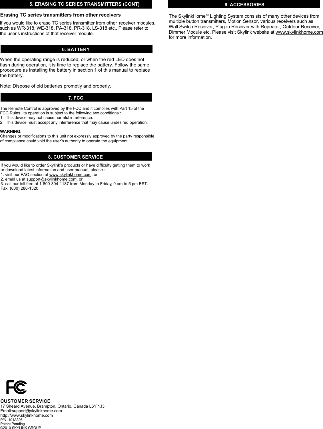6. BATTERY7. FCC8. CUSTOMER SERVICEThe Remote Control is approved by the FCC and it complies with Part 15 of the FCC Rules. Its operation is subject to the following two conditions : 1.  This device may not cause harmful interference.2.  This device must accept any interference that may cause undesired operation.WARNING:Changes or modifications to this unit not expressly approved by the party responsible of compliance could void the user’s authority to operate the equipment.If you would like to order Skylink’s products or have difficulty getting them to work or download latest information and user manual, please :1. visit our FAQ section at www.skylinkhome.com, or2. email us at support@skylinkhome.com, or3. call our toll free at 1-800-304-1187 from Monday to Friday, 9 am to 5 pm EST.Fax  (800) 286-1320CUSTOMER SERVICE17 Sheard Avenue, Brampton, Ontario, Canada L6Y 1J3Email:support@skylinkhome.comhttp://www.skylinkhome.comP/N. 101A396 Patent Pending©2010 SKYLINK GROUPWhen the operating range is reduced, or when the red LED does not flash during operation, it is time to replace the battery. Follow the same procedure as installing the battery in section 1 of this manual to replace the battery. Note: Dispose of old batteries promptly and properly. 9. ACCESSORIES5. ERASING TC SERIES TRANSMITTERS (CONT)If you would like to erase TC series transmitter from other  receiver modules,such as WR-318, WE-318, PA-318, PR-318, LS-318 etc., Please refer to the user’s instructions of that receiver module.Erasing TC series transmitters from other receivers The Skylink  Lighting System consists of many other devices from multiple button transmitters, Motion Sensor, various receivers such as Wall Switch Receiver, Plug-in Receiver with Repeater, Outdoor Receiver, Dimmer Module etc. Please visit Skylink website at www.skylinkhome.com for more information. TMHome