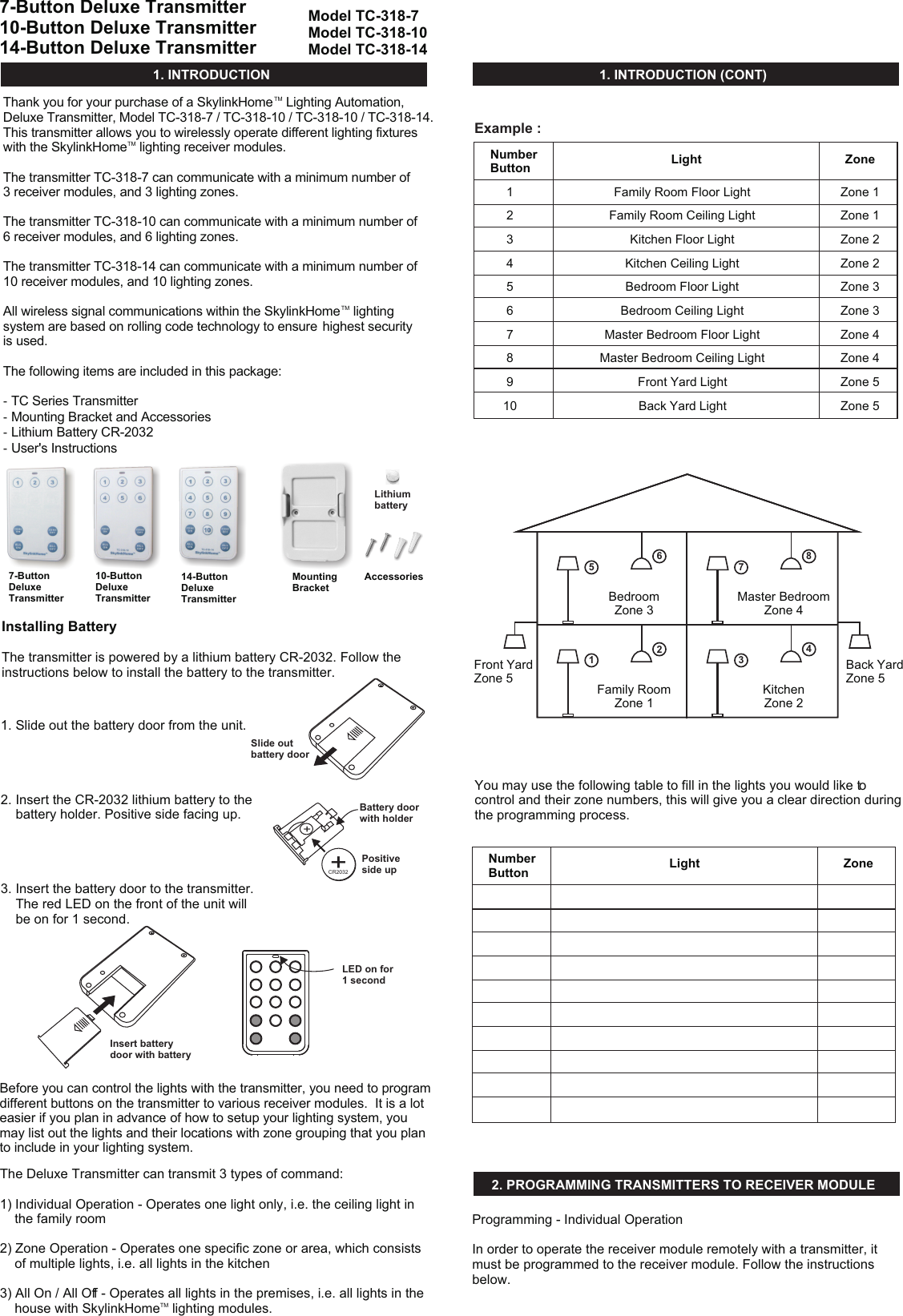 TMThank you for your purchase of a SkylinkHome  Lighting Automation, Deluxe Transmitter, Model TC-318-7 / TC-318-10 / TC-318-10 / TC-318-14.   This transmitter allows you to wirelessly operate different lighting fixtures TMwith the SkylinkHome  lighting receiver modules.  The transmitter TC-318-7 can communicate with a minimum number of 3 receiver modules, and 3 lighting zones.The transmitter TC-318-10 can communicate with a minimum number of 6 receiver modules, and 6 lighting zones.The transmitter TC-318-14 can communicate with a minimum number of 10 receiver modules, and 10 lighting zones.TMAll wireless signal communications within the SkylinkHome  lighting system are based on rolling code technology to ensure  highest security is used. The following items are included in this package:- TC Series Transmitter- Mounting Bracket and Accessories - Lithium Battery CR-2032 - User&apos;s Instructions1. INTRODUCTION 1. INTRODUCTION (CONT)1. Slide out the battery door from the unit.2. Insert the CR-2032 lithium battery to the     battery holder. Positive side facing up.3. Insert the battery door to the transmitter.    The red LED on the front of the unit will     be on for 1 second.10-Button Deluxe Transmitter14-Button Deluxe TransmitterSlide out battery doorLED on for 1 secondInsert battery door with batteryModel TC-318-7Model TC-318-10Model TC-318-147-Button Deluxe Transmitter10-Button Deluxe Transmitter14-Button Deluxe TransmitterThe Deluxe Transmitter can transmit 3 types of command:1) Individual Operation - Operates one light only, i.e. the ceiling light in     the family room2) Zone Operation - Operates one specific zone or area, which consists     of multiple lights, i.e. all lights in the kitchen3) All On / All Off - Operates all lights in the premises, i.e. all lights in the TM    house with SkylinkHome  lighting modules.Before you can control the lights with the transmitter, you need to program different buttons on the transmitter to various receiver modules.  It is a lot easier if you plan in advance of how to setup your lighting system, you may list out the lights and their locations with zone grouping that you plan to include in your lighting system. Installing Battery The transmitter is powered by a lithium battery CR-2032. Follow the instructions below to install the battery to the transmitter. Number ButtonNumber Button12345678910LightLightZoneZoneFamily Room Floor LightFamily Room Ceiling LightKitchen Floor LightKitchen Ceiling LightBedroom Floor LightBedroom Ceiling LightMaster Bedroom Floor LightMaster Bedroom Ceiling LightFront Yard LightBack Yard LightZone 1Zone 1Zone 2Zone 2Zone 3Zone 3Zone 4Zone 4Zone 5Zone 534Back YardZone 5KitchenZone 212Family RoomZone 178Master BedroomZone 456BedroomZone 3Front YardZone 5You may use the following table to fill in the lights you would like to control and their zone numbers, this will give you a clear direction during the programming process. 2. PROGRAMMING TRANSMITTERS TO RECEIVER MODULE Programming - Individual OperationIn order to operate the receiver module remotely with a transmitter, it must be programmed to the receiver module. Follow the instructions below. MountingBracketAccessories++CR2032Battery door with holderPositive side upExample :Lithium battery7-Button Deluxe Transmitter