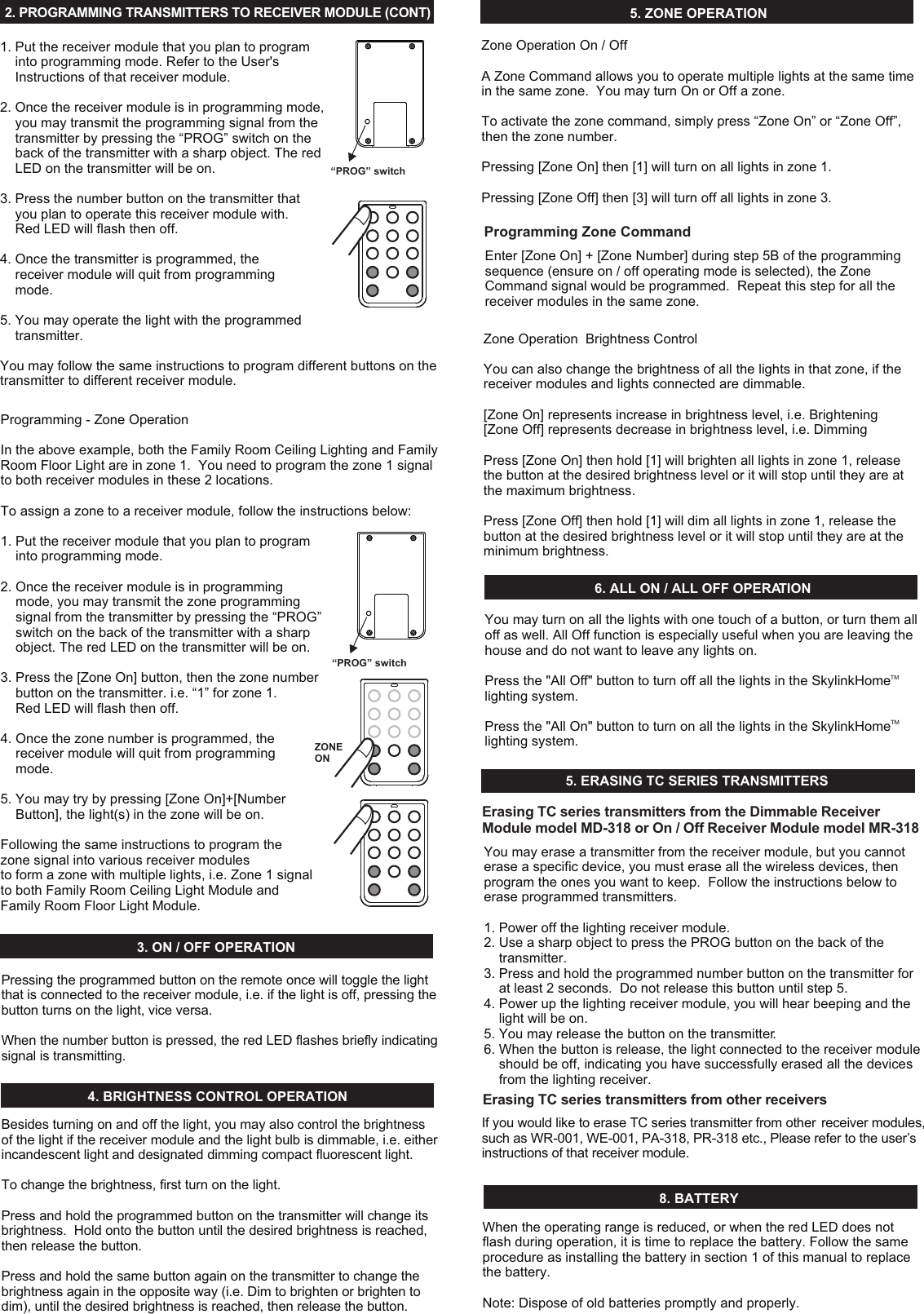 2. PROGRAMMING TRANSMITTERS TO RECEIVER MODULE (CONT)  1. Put the receiver module that you plan to program     into programming mode. Refer to the User&apos;s     Instructions of that receiver module. 2. Once the receiver module is in programming mode,     you may transmit the programming signal from the     transmitter by pressing the “PROG” switch on the     back of the transmitter with a sharp object. The red     LED on the transmitter will be on. 3. Press the number button on the transmitter that     you plan to operate this receiver module with.      Red LED will flash then off. 4. Once the transmitter is programmed, the     receiver module will quit from programming     mode. 5. You may operate the light with the programmed     transmitter. You may follow the same instructions to program different buttons on the transmitter to different receiver module. “PROG” switchProgramming - Zone OperationIn the above example, both the Family Room Ceiling Lighting and Family Room Floor Light are in zone 1.  You need to program the zone 1 signal to both receiver modules in these 2 locations. To assign a zone to a receiver module, follow the instructions below: 1. Put the receiver module that you plan to program     into programming mode. 2. Once the receiver module is in programming     mode, you may transmit the zone programming     signal from the transmitter by pressing the “PROG”     switch on the back of the transmitter with a sharp     object. The red LED on the transmitter will be on. 3. Press the [Zone On] button, then the zone number     button on the transmitter. i.e. “1” for zone 1.    Red LED will flash then off. 4. Once the zone number is programmed, the     receiver module will quit from programming     mode. 5. You may try by pressing [Zone On]+[Number     Button], the light(s) in the zone will be on. Following the same instructions to program thezone signal into various receiver modules to form a zone with multiple lights, i.e. Zone 1 signal to both Family Room Ceiling Light Module and Family Room Floor Light Module.“PROG” switchZONE ON4. BRIGHTNESS CONTROL OPERATION5. ZONE OPERATION6. ALL ON / ALL OFF OPERATION3. ON / OFF OPERATIONPressing the programmed button on the remote once will toggle the light that is connected to the receiver module, i.e. if the light is off, pressing the button turns on the light, vice versa. When the number button is pressed, the red LED flashes briefly indicating signal is transmitting. Besides turning on and off the light, you may also control the brightness of the light if the receiver module and the light bulb is dimmable, i.e. either incandescent light and designated dimming compact fluorescent light.To change the brightness, first turn on the light.Press and hold the programmed button on the transmitter will change its brightness.  Hold onto the button until the desired brightness is reached, then release the button.Press and hold the same button again on the transmitter to change the brightness again in the opposite way (i.e. Dim to brighten or brighten to dim), until the desired brightness is reached, then release the button. Zone Operation On / Off A Zone Command allows you to operate multiple lights at the same time in the same zone.  You may turn On or Off a zone. To activate the zone command, simply press “Zone On” or “Zone Off”, then the zone number.Pressing [Zone On] then [1] will turn on all lights in zone 1. Pressing [Zone Off] then [3] will turn off all lights in zone 3. You may turn on all the lights with one touch of a button, or turn them all off as well. All Off function is especially useful when you are leaving the house and do not want to leave any lights on. TMPress the &quot;All Off&quot; button to turn off all the lights in the SkylinkHome  lighting system. TMPress the &quot;All On&quot; button to turn on all the lights in the SkylinkHome  lighting system. 8. BATTERYWhen the operating range is reduced, or when the red LED does not flash during operation, it is time to replace the battery. Follow the same procedure as installing the battery in section 1 of this manual to replace the battery. Note: Dispose of old batteries promptly and properly. 5. ERASING TC SERIES TRANSMITTERS You may erase a transmitter from the receiver module, but you cannot erase a specific device, you must erase all the wireless devices, then program the ones you want to keep.  Follow the instructions below to erase programmed transmitters.1. Power off the lighting receiver module.2. Use a sharp object to press the PROG button on the back of the     transmitter.3. Press and hold the programmed number button on the transmitter for     at least 2 seconds.  Do not release this button until step 5.4. Power up the lighting receiver module, you will hear beeping and the     light will be on.5. You may release the button on the transmitter.6. When the button is release, the light connected to the receiver module     should be off, indicating you have successfully erased all the devices     from the lighting receiver. Erasing TC series transmitters from the Dimmable Receiver Module model MD-318 or On / Off Receiver Module model MR-318If you would like to erase TC series transmitter from other  receiver modules,such as WR-001, WE-001, PA-318, PR-318 etc., Please refer to the user’sinstructions of that receiver module.Erasing TC series transmitters from other receiversZone Operation  Brightness ControlYou can also change the brightness of all the lights in that zone, if the receiver modules and lights connected are dimmable.  [Zone On] represents increase in brightness level, i.e. Brightening[Zone Off] represents decrease in brightness level, i.e. DimmingPress [Zone On] then hold [1] will brighten all lights in zone 1, release the button at the desired brightness level or it will stop until they are at the maximum brightness. Press [Zone Off] then hold [1] will dim all lights in zone 1, release the button at the desired brightness level or it will stop until they are at the minimum brightness. Programming Zone CommandEnter [Zone On] + [Zone Number] during step 5B of the programming sequence (ensure on / off operating mode is selected), the Zone Command signal would be programmed.  Repeat this step for all the receiver modules in the same zone. 