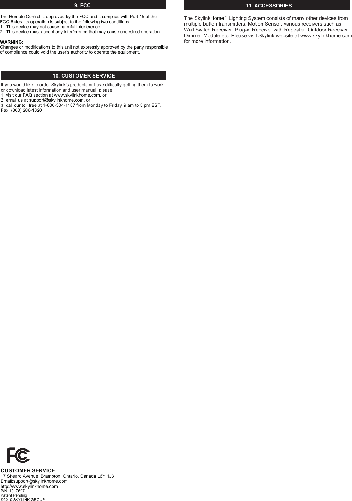 10. CUSTOMER SERVICEIf you would like to order Skylink’s products or have difficulty getting them to work or download latest information and user manual, please :1. visit our FAQ section at www.skylinkhome.com, or2. email us at support@skylinkhome.com, or3. call our toll free at 1-800-304-1187 from Monday to Friday, 9 am to 5 pm EST.Fax  (800) 286-132011. ACCESSORIESCUSTOMER SERVICE17 Sheard Avenue, Brampton, Ontario, Canada L6Y 1J3Email:support@skylinkhome.comhttp://www.skylinkhome.comP/N. 101Z697Patent Pending©2010 SKYLINK GROUP9. FCCThe Remote Control is approved by the FCC and it complies with Part 15 of the FCC Rules. Its operation is subject to the following two conditions : 1.  This device may not cause harmful interference.2.  This device must accept any interference that may cause undesired operation.WARNING:Changes or modifications to this unit not expressly approved by the party responsible of compliance could void the user’s authority to operate the equipment.The Skylink  Lighting System consists of many other devices from multiple button transmitters, Motion Sensor, various receivers such as Wall Switch Receiver, Plug-in Receiver with Repeater, Outdoor Receiver, Dimmer Module etc. Please visit Skylink website at www.skylinkhome.com for more information. TMHome