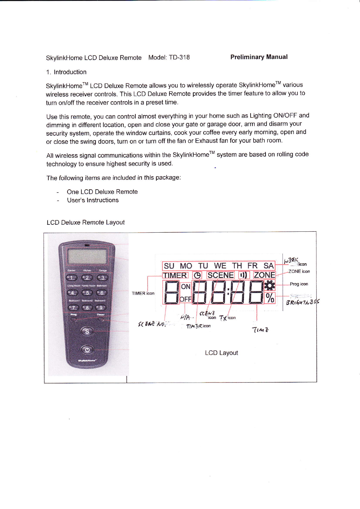 SkylinkHome  LCD Deluxe Remote  Model: TD-318  Preliminary Manual1. lntroductionSkylinkHomerM  LCD Deluxe Remote allows you to wirelessly  operate SkylinkHomerM  variouswireless  receiver controls. This LCD Deluxe Remote provides the timer feature to allow you toturn on/off the receiver controls in a preset time.Use this remote, you can control almost everything  in your home such as Lighting ON/OFF  anddimming  in different location, open and close your gate or garage door, arm and disarm yoursecurity  system, operate the window  curtains, cook your coffee every early morning, open andor close  the swing doors, turn on or turn off the fan or Exhaust fan for your bath room.All wireless  signal communications  within the SkylinkHomerM  system are based on rolling codetechnology  to ensure highest security  is used.The following  items are included in this package:-  One LCD Deluxe Remote-  User&apos;s  lnstructionsLCD Deluxe Remole  LayoulSU MO TU WE TH FR SAiIITTMER  iconttM eLCD Layout