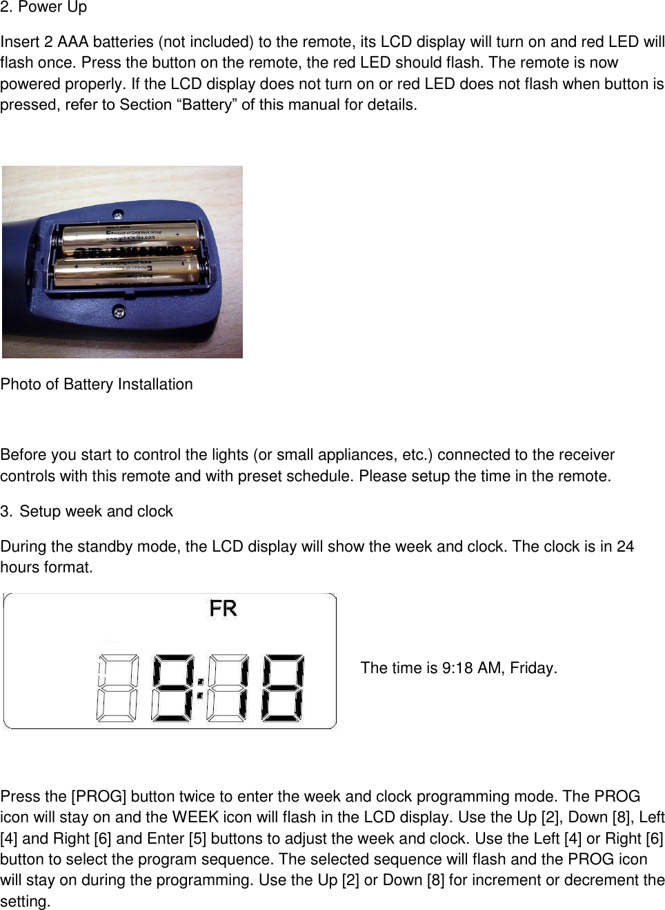 2. Power Up Insert 2 AAA batteries (not included) to the remote, its LCD display will turn on and red LED will flash once. Press the button on the remote, the red LED should flash. The remote is now powered properly. If the LCD display does not turn on or red LED does not flash when button is pressed, refer to Section “Battery” of this manual for details.      Photo of Battery Installation  Before you start to control the lights (or small appliances, etc.) connected to the receiver controls with this remote and with preset schedule. Please setup the time in the remote. 3. Setup week and clock During the standby mode, the LCD display will show the week and clock. The clock is in 24 hours format.    The time is 9:18 AM, Friday.   Press the [PROG] button twice to enter the week and clock programming mode. The PROG icon will stay on and the WEEK icon will flash in the LCD display. Use the Up [2], Down [8], Left [4] and Right [6] and Enter [5] buttons to adjust the week and clock. Use the Left [4] or Right [6] button to select the program sequence. The selected sequence will flash and the PROG icon will stay on during the programming. Use the Up [2] or Down [8] for increment or decrement the setting.  