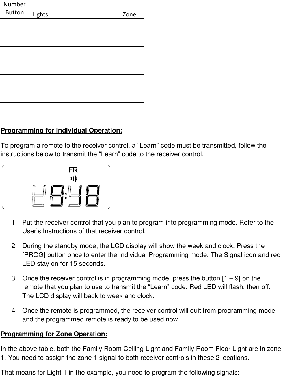 Number Button Lights Zone                                                              Programming for Individual Operation: To program a remote to the receiver control, a “Learn” code must be transmitted, follow the instructions below to transmit the “Learn” code to the receiver control.  1.  Put the receiver control that you plan to program into programming mode. Refer to the User’s Instructions of that receiver control. 2.  During the standby mode, the LCD display will show the week and clock. Press the [PROG] button once to enter the Individual Programming mode. The Signal icon and red LED stay on for 15 seconds.  3.  Once the receiver control is in programming mode, press the button [1 – 9] on the remote that you plan to use to transmit the “Learn” code. Red LED will flash, then off. The LCD display will back to week and clock. 4.  Once the remote is programmed, the receiver control will quit from programming mode and the programmed remote is ready to be used now. Programming for Zone Operation: In the above table, both the Family Room Ceiling Light and Family Room Floor Light are in zone 1. You need to assign the zone 1 signal to both receiver controls in these 2 locations. That means for Light 1 in the example, you need to program the following signals: 