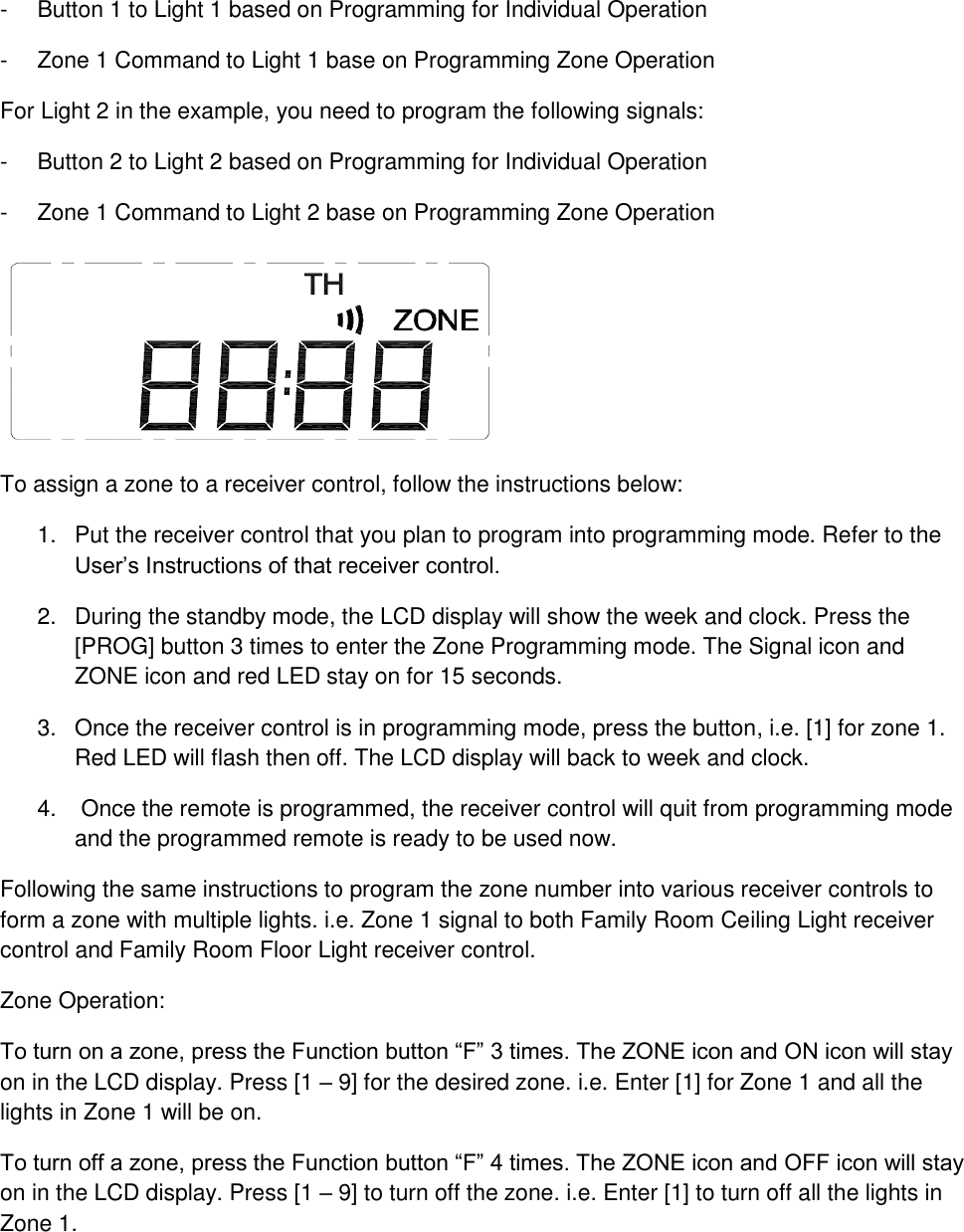 -  Button 1 to Light 1 based on Programming for Individual Operation -  Zone 1 Command to Light 1 base on Programming Zone Operation For Light 2 in the example, you need to program the following signals: -  Button 2 to Light 2 based on Programming for Individual Operation -  Zone 1 Command to Light 2 base on Programming Zone Operation  To assign a zone to a receiver control, follow the instructions below: 1.  Put the receiver control that you plan to program into programming mode. Refer to the User’s Instructions of that receiver control. 2.  During the standby mode, the LCD display will show the week and clock. Press the [PROG] button 3 times to enter the Zone Programming mode. The Signal icon and ZONE icon and red LED stay on for 15 seconds.  3.  Once the receiver control is in programming mode, press the button, i.e. [1] for zone 1. Red LED will flash then off. The LCD display will back to week and clock. 4.   Once the remote is programmed, the receiver control will quit from programming mode and the programmed remote is ready to be used now. Following the same instructions to program the zone number into various receiver controls to form a zone with multiple lights. i.e. Zone 1 signal to both Family Room Ceiling Light receiver control and Family Room Floor Light receiver control. Zone Operation: To turn on a zone, press the Function button “F” 3 times. The ZONE icon and ON icon will stay on in the LCD display. Press [1 – 9] for the desired zone. i.e. Enter [1] for Zone 1 and all the lights in Zone 1 will be on. To turn off a zone, press the Function button “F” 4 times. The ZONE icon and OFF icon will stay on in the LCD display. Press [1 – 9] to turn off the zone. i.e. Enter [1] to turn off all the lights in Zone 1.   