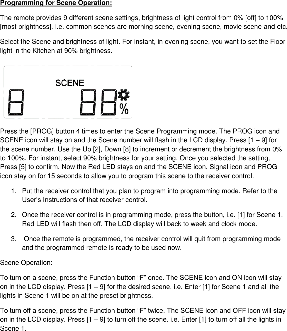 Programming for Scene Operation: The remote provides 9 different scene settings, brightness of light control from 0% [off] to 100% [most brightness]. i.e. common scenes are morning scene, evening scene, movie scene and etc. Select the Scene and brightness of light. For instant, in evening scene, you want to set the Floor light in the Kitchen at 90% brightness.  Press the [PROG] button 4 times to enter the Scene Programming mode. The PROG icon and SCENE icon will stay on and the Scene number will flash in the LCD display. Press [1 – 9] for the scene number. Use the Up [2], Down [8] to increment or decrement the brightness from 0% to 100%. For instant, select 90% brightness for your setting. Once you selected the setting, Press [5] to confirm. Now the Red LED stays on and the SCENE icon, Signal icon and PROG icon stay on for 15 seconds to allow you to program this scene to the receiver control. 1.  Put the receiver control that you plan to program into programming mode. Refer to the User’s Instructions of that receiver control. 2.  Once the receiver control is in programming mode, press the button, i.e. [1] for Scene 1. Red LED will flash then off. The LCD display will back to week and clock mode. 3.   Once the remote is programmed, the receiver control will quit from programming mode and the programmed remote is ready to be used now. Scene Operation: To turn on a scene, press the Function button “F” once. The SCENE icon and ON icon will stay on in the LCD display. Press [1 – 9] for the desired scene. i.e. Enter [1] for Scene 1 and all the lights in Scene 1 will be on at the preset brightness. To turn off a scene, press the Function button “F” twice. The SCENE icon and OFF icon will stay on in the LCD display. Press [1 – 9] to turn off the scene. i.e. Enter [1] to turn off all the lights in Scene 1.     