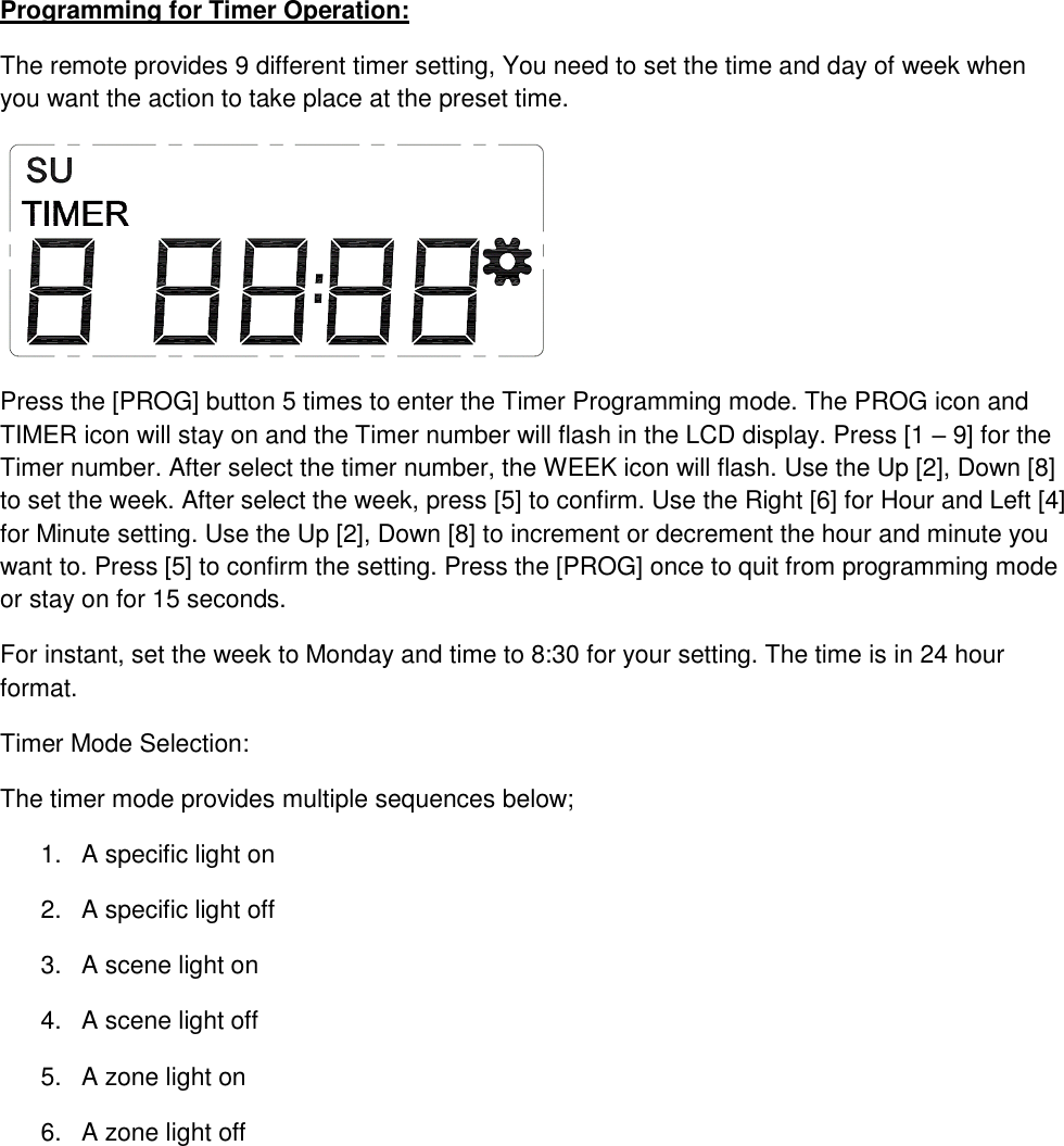 Programming for Timer Operation: The remote provides 9 different timer setting, You need to set the time and day of week when you want the action to take place at the preset time.  Press the [PROG] button 5 times to enter the Timer Programming mode. The PROG icon and TIMER icon will stay on and the Timer number will flash in the LCD display. Press [1 – 9] for the Timer number. After select the timer number, the WEEK icon will flash. Use the Up [2], Down [8] to set the week. After select the week, press [5] to confirm. Use the Right [6] for Hour and Left [4] for Minute setting. Use the Up [2], Down [8] to increment or decrement the hour and minute you want to. Press [5] to confirm the setting. Press the [PROG] once to quit from programming mode or stay on for 15 seconds. For instant, set the week to Monday and time to 8:30 for your setting. The time is in 24 hour format.  Timer Mode Selection: The timer mode provides multiple sequences below; 1.  A specific light on 2.  A specific light off 3.  A scene light on 4.  A scene light off 5.  A zone light on 6.  A zone light off      