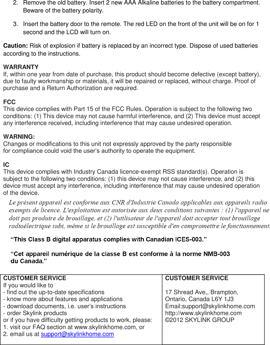 2.  Remove the old battery. Insert 2 new AAA Alkaline batteries to the battery compartment. Beware of the battery polarity. 3.  Insert the battery door to the remote. The red LED on the front of the unit will be on for 1 second and the LCD will turn on.  Caution: Risk of explosion if battery is replaced by an incorrect type. Dispose of used batteries according to the instructions. WARRANTY If, within one year from date of purchase, this product should become defective (except battery), due to faulty workmanship or materials, it will be repaired or replaced, without charge. Proof of purchase and a Return Authorization are required.  FCC This device complies with Part 15 of the FCC Rules. Operation is subject to the following two conditions: (1) This device may not cause harmful interference, and (2) This device must accept any interference received, including interference that may cause undesired operation.  WARNING: Changes or modifications to this unit not expressly approved by the party responsible for compliance could void the user’s authority to operate the equipment.  IC This device complies with Industry Canada licence-exempt RSS standard(s). Operation is subject to the following two conditions: (1) this device may not cause interference, and (2) this device must accept any interference, including interference that may cause undesired operation of the device.    CUSTOMER SERVICE If you would like to  - find out the up-to-date specifications - know more about features and applications - download documents, i.e. user’s instructions - order Skylink products or if you have difficulty getting products to work, please: 1. visit our FAQ section at www.skylinkhome.com, or 2. email us at support@skylinkhome.com   CUSTOMER SERVICE  17 Shread Ave,, Brampton, Ontario, Canada L6Y 1J3 Email:support@skylinkhome.com http://www.skylinkhome.com ©2012 SKYLINK GROUP   