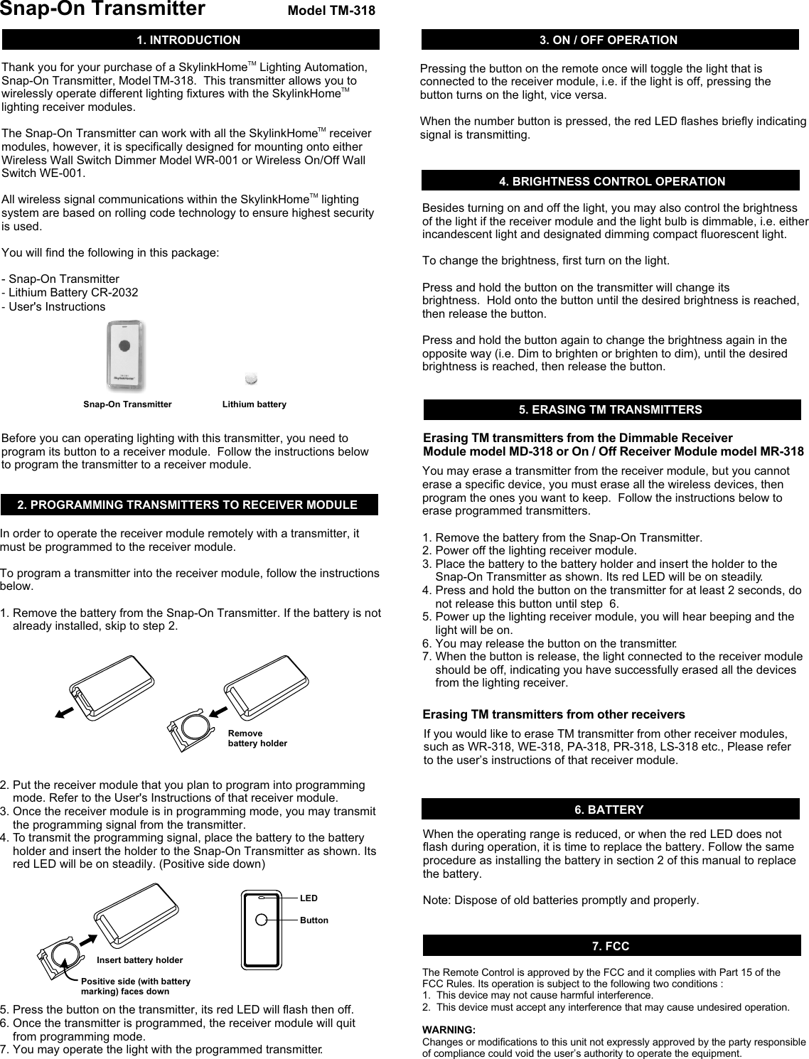 TMThank you for your purchase of a SkylinkHome  Lighting Automation, Snap-On Transmitter, Model TM-318.  This transmitter allows you to TMwirelessly operate different lighting fixtures with the SkylinkHome  lighting receiver modules.  TMThe Snap-On Transmitter can work with all the SkylinkHome  receiver modules, however, it is specifically designed for mounting onto either Wireless Wall Switch Dimmer Model WR-001 or Wireless On/Off Wall Switch WE-001.   TMAll wireless signal communications within the SkylinkHome  lighting system are based on rolling code technology to ensure highest security is used. You will find the following in this package:- Snap-On Transmitter- Lithium Battery CR-2032- User&apos;s Instructions1. INTRODUCTION5. ERASING TM TRANSMITTERS You may erase a transmitter from the receiver module, but you cannot erase a specific device, you must erase all the wireless devices, then program the ones you want to keep.  Follow the instructions below to erase programmed transmitters.1. Remove the battery from the Snap-On Transmitter. 2. Power off the lighting receiver module.3. Place the battery to the battery holder and insert the holder to the     Snap-On Transmitter as shown. Its red LED will be on steadily. 4. Press and hold the button on the transmitter for at least 2 seconds, do     not release this button until step  6.5. Power up the lighting receiver module, you will hear beeping and the     light will be on.6. You may release the button on the transmitter.7. When the button is release, the light connected to the receiver module     should be off, indicating you have successfully erased all the devices     from the lighting receiver. Erasing TM transmitters from the Dimmable Receiver Module model MD-318 or On / Off Receiver Module model MR-318Lithium batterySnap-On Transmitter           Model TM-318Snap-On Transmitter2. PROGRAMMING TRANSMITTERS TO RECEIVER MODULE In order to operate the receiver module remotely with a transmitter, it must be programmed to the receiver module. To program a transmitter into the receiver module, follow the instructions below. 1. Remove the battery from the Snap-On Transmitter. If the battery is not    already installed, skip to step 2.2. Put the receiver module that you plan to program into programming     mode. Refer to the User&apos;s Instructions of that receiver module. 3. Once the receiver module is in programming mode, you may transmit     the programming signal from the transmitter.4. To transmit the programming signal, place the battery to the battery     holder and insert the holder to the Snap-On Transmitter as shown. Its     red LED will be on steadily. (Positive side down)5. Press the button on the transmitter, its red LED will flash then off. 6. Once the transmitter is programmed, the receiver module will quit     from programming mode. 7. You may operate the light with the programmed transmitter. Remove battery holderInsert battery holderPositive side (with battery marking) faces downLEDButton3. ON / OFF OPERATION Pressing the button on the remote once will toggle the light that is connected to the receiver module, i.e. if the light is off, pressing the button turns on the light, vice versa. When the number button is pressed, the red LED flashes briefly indicating signal is transmitting. Before you can operating lighting with this transmitter, you need to program its button to a receiver module.  Follow the instructions below to program the transmitter to a receiver module. If you would like to erase TM transmitter from other receiver modules, such as WR-318, WE-318, PA-318, PR-318, LS-318 etc., Please refer to the user’s instructions of that receiver module.Erasing TM transmitters from other receiversBesides turning on and off the light, you may also control the brightness of the light if the receiver module and the light bulb is dimmable, i.e. either incandescent light and designated dimming compact fluorescent light.To change the brightness, first turn on the light.Press and hold the button on the transmitter will change its brightness.  Hold onto the button until the desired brightness is reached, then release the button.Press and hold the button again to change the brightness again in the opposite way (i.e. Dim to brighten or brighten to dim), until the desired brightness is reached, then release the button. 4. BRIGHTNESS CONTROL OPERATION6. BATTERYWhen the operating range is reduced, or when the red LED does not flash during operation, it is time to replace the battery. Follow the same procedure as installing the battery in section 2 of this manual to replace the battery. Note: Dispose of old batteries promptly and properly. 7. FCCThe Remote Control is approved by the FCC and it complies with Part 15 of the FCC Rules. Its operation is subject to the following two conditions : 1.  This device may not cause harmful interference.2.  This device must accept any interference that may cause undesired operation.WARNING:Changes or modifications to this unit not expressly approved by the party responsible of compliance could void the user’s authority to operate the equipment.