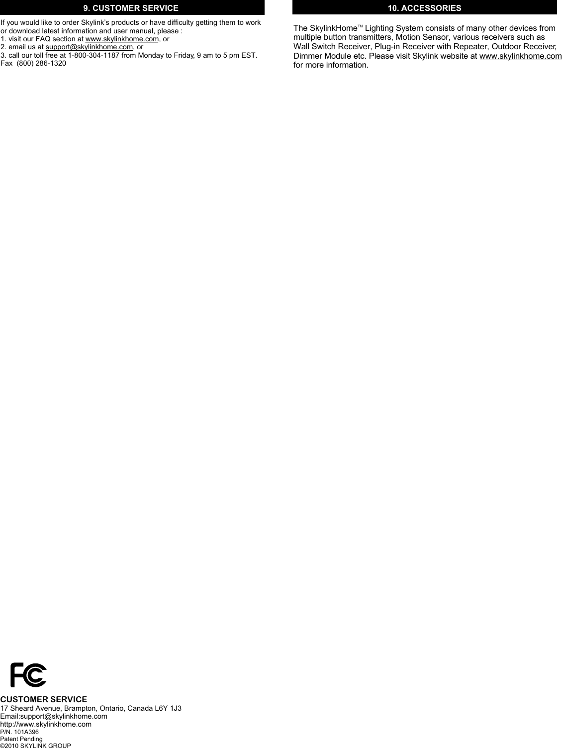 9. CUSTOMER SERVICEIf you would like to order Skylink’s products or have difficulty getting them to work or download latest information and user manual, please :1. visit our FAQ section at www.skylinkhome.com, or2. email us at support@skylinkhome.com, or3. call our toll free at 1-800-304-1187 from Monday to Friday, 9 am to 5 pm EST.Fax  (800) 286-1320CUSTOMER SERVICE17 Sheard Avenue, Brampton, Ontario, Canada L6Y 1J3Email:support@skylinkhome.comhttp://www.skylinkhome.comP/N. 101A396 Patent Pending©2010 SKYLINK GROUP10. ACCESSORIESThe Skylink  Lighting System consists of many other devices from multiple button transmitters, Motion Sensor, various receivers such as Wall Switch Receiver, Plug-in Receiver with Repeater, Outdoor Receiver, Dimmer Module etc. Please visit Skylink website at www.skylinkhome.com for more information. TMHome