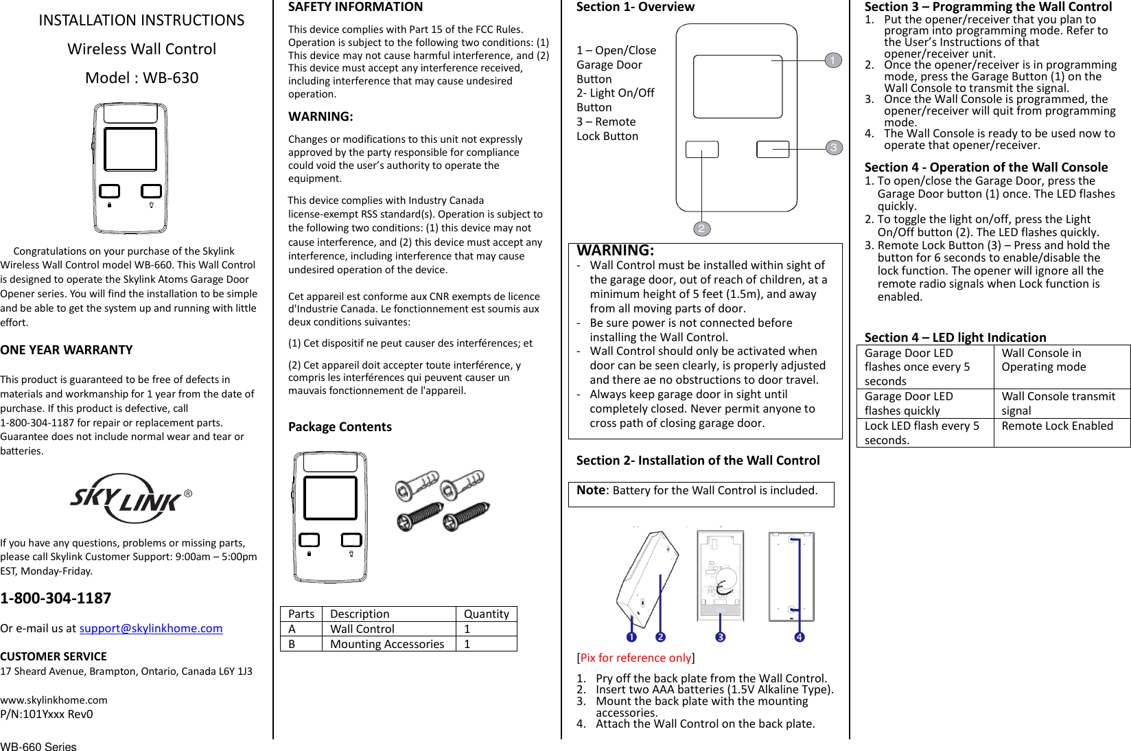 WB-660 Series                                  INSTALLATION INSTRUCTIONS  Wireless Wall Control  Model : WB-630            Congratulations on your purchase of the Skylink Wireless Wall Control model WB-660. This Wall Control is designed to operate the Skylink Atoms Garage Door Opener series. You will find the installation to be simple and be able to get the system up and running with little effort.  ONE YEAR WARRANTY  This product is guaranteed to be free of defects in materials and workmanship for 1 year from the date of purchase. If this product is defective, call 1-800-304-1187 for repair or replacement parts. Guarantee does not include normal wear and tear or batteries.  If you have any questions, problems or missing parts, please call Skylink Customer Support: 9:00am – 5:00pm EST, Monday-Friday.  1-800-304-1187  Or e-mail us at support@skylinkhome.com  CUSTOMER SERVICE 17 Sheard Avenue, Brampton, Ontario, Canada L6Y 1J3  www.skylinkhome.com P/N:101Yxxx Rev0  SAFETY INFORMATION This device complies with Part 15 of the FCC Rules. Operation is subject to the following two conditions: (1) This device may not cause harmful interference, and (2) This device must accept any interference received, including interference that may cause undesired operation. WARNING: Changes or modifications to this unit not expressly approved by the party responsible for compliance could void the user’s authority to operate the equipment. This device complies with Industry Canada license-exempt RSS standard(s). Operation is subject to the following two conditions: (1) this device may not cause interference, and (2) this device must accept any interference, including interference that may cause undesired operation of the device.  Cet appareil est conforme aux CNR exempts de licence d&apos;Industrie Canada. Le fonctionnement est soumis aux deux conditions suivantes: (1) Cet dispositif ne peut causer des interférences; et (2) Cet appareil doit accepter toute interférence, y compris les interférences qui peuvent causer un mauvais fonctionnement de l&apos;appareil.  Package Contents             Parts Description Quantity A Wall Control 1 B Mounting Accessories 1       Section 1- Overview   1 – Open/Close Garage Door Button 2- Light On/Off Button 3 – Remote                   Lock Button        WARNING: - Wall Control must be installed within sight of the garage door, out of reach of children, at a minimum height of 5 feet (1.5m), and away from all moving parts of door. - Be sure power is not connected before installing the Wall Control. - Wall Control should only be activated when door can be seen clearly, is properly adjusted and there ae no obstructions to door travel. - Always keep garage door in sight until completely closed. Never permit anyone to cross path of closing garage door.  Section 2- Installation of the Wall Control  Note: Battery for the Wall Control is included.  [Pix for reference only] 1. Pry off the back plate from the Wall Control. 2. Insert two AAA batteries (1.5V Alkaline Type).   3. Mount the back plate with the mounting accessories. 4. Attach the Wall Control on the back plate. Section 3 – Programming the Wall Control 1. Put the opener/receiver that you plan to program into programming mode. Refer to the User’s Instructions of that opener/receiver unit. 2. Once the opener/receiver is in programming mode, press the Garage Button (1) on the Wall Console to transmit the signal. 3. Once the Wall Console is programmed, the opener/receiver will quit from programming mode. 4. The Wall Console is ready to be used now to operate that opener/receiver. Section 4 - Operation of the Wall Console 1. To open/close the Garage Door, press the Garage Door button (1) once. The LED flashes quickly. 2. To toggle the light on/off, press the Light On/Off button (2). The LED flashes quickly. 3. Remote Lock Button (3) – Press and hold the button for 6 seconds to enable/disable the lock function. The opener will ignore all the remote radio signals when Lock function is enabled.  Section 4 – LED light Indication Garage Door LED flashes once every 5 seconds Wall Console in Operating mode Garage Door LED flashes quickly Wall Console transmit signal Lock LED flash every 5 seconds. Remote Lock Enabled   213