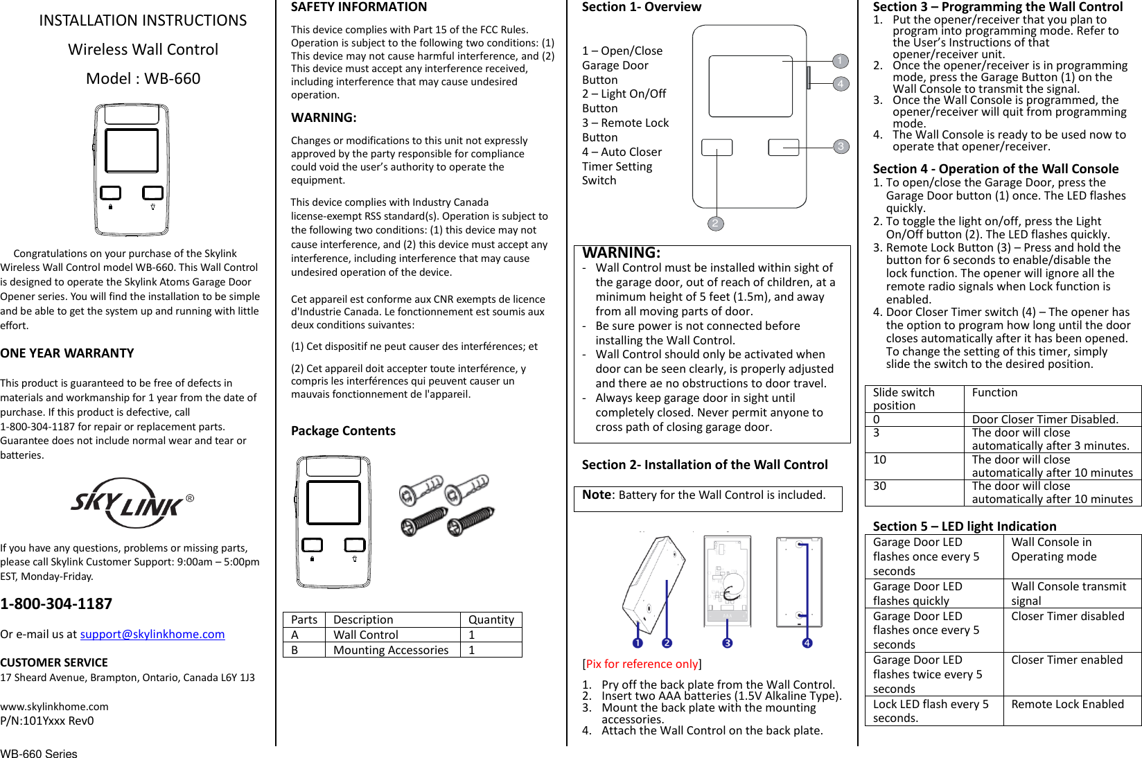 WB-660 Series                                  INSTALLATION INSTRUCTIONS  Wireless Wall Control  Model : WB-660            Congratulations on your purchase of the Skylink Wireless Wall Control model WB-660. This Wall Control is designed to operate the Skylink Atoms Garage Door Opener series. You will find the installation to be simple and be able to get the system up and running with little effort.  ONE YEAR WARRANTY  This product is guaranteed to be free of defects in materials and workmanship for 1 year from the date of purchase. If this product is defective, call 1-800-304-1187 for repair or replacement parts. Guarantee does not include normal wear and tear or batteries.  If you have any questions, problems or missing parts, please call Skylink Customer Support: 9:00am – 5:00pm EST, Monday-Friday.  1-800-304-1187  Or e-mail us at support@skylinkhome.com  CUSTOMER SERVICE 17 Sheard Avenue, Brampton, Ontario, Canada L6Y 1J3  www.skylinkhome.com P/N:101Yxxx Rev0  SAFETY INFORMATION This device complies with Part 15 of the FCC Rules. Operation is subject to the following two conditions: (1) This device may not cause harmful interference, and (2) This device must accept any interference received, including interference that may cause undesired operation. WARNING: Changes or modifications to this unit not expressly approved by the party responsible for compliance could void the user’s authority to operate the equipment. This device complies with Industry Canada license-exempt RSS standard(s). Operation is subject to the following two conditions: (1) this device may not cause interference, and (2) this device must accept any interference, including interference that may cause undesired operation of the device.  Cet appareil est conforme aux CNR exempts de licence d&apos;Industrie Canada. Le fonctionnement est soumis aux deux conditions suivantes: (1) Cet dispositif ne peut causer des interférences; et (2) Cet appareil doit accepter toute interférence, y compris les interférences qui peuvent causer un mauvais fonctionnement de l&apos;appareil.  Package Contents             Parts Description Quantity A Wall Control 1 B Mounting Accessories 1       Section 1- Overview   1 – Open/Close Garage Door Button 2 – Light On/Off Button 3 – Remote Lock Button 4 – Auto Closer Timer Setting Switch     WARNING: - Wall Control must be installed within sight of the garage door, out of reach of children, at a minimum height of 5 feet (1.5m), and away from all moving parts of door. - Be sure power is not connected before installing the Wall Control. - Wall Control should only be activated when door can be seen clearly, is properly adjusted and there ae no obstructions to door travel. - Always keep garage door in sight until completely closed. Never permit anyone to cross path of closing garage door.  Section 2- Installation of the Wall Control  Note: Battery for the Wall Control is included.  [Pix for reference only] 1. Pry off the back plate from the Wall Control. 2. Insert two AAA batteries (1.5V Alkaline Type).   3. Mount the back plate with the mounting accessories. 4. Attach the Wall Control on the back plate. Section 3 – Programming the Wall Control 1. Put the opener/receiver that you plan to program into programming mode. Refer to the User’s Instructions of that opener/receiver unit. 2. Once the opener/receiver is in programming mode, press the Garage Button (1) on the Wall Console to transmit the signal. 3. Once the Wall Console is programmed, the opener/receiver will quit from programming mode. 4. The Wall Console is ready to be used now to operate that opener/receiver. Section 4 - Operation of the Wall Console 1. To open/close the Garage Door, press the Garage Door button (1) once. The LED flashes quickly. 2. To toggle the light on/off, press the Light On/Off button (2). The LED flashes quickly. 3. Remote Lock Button (3) – Press and hold the button for 6 seconds to enable/disable the lock function. The opener will ignore all the remote radio signals when Lock function is enabled. 4. Door Closer Timer switch (4) – The opener has the option to program how long until the door closes automatically after it has been opened. To change the setting of this timer, simply slide the switch to the desired position. Slide switch position Function 0 Door Closer Timer Disabled. 3 The door will close automatically after 3 minutes. 10 The door will close automatically after 10 minutes 30 The door will close automatically after 10 minutes  Section 5 – LED light Indication Garage Door LED flashes once every 5 seconds Wall Console in Operating mode Garage Door LED flashes quickly Wall Console transmit signal Garage Door LED flashes once every 5 seconds Closer Timer disabled Garage Door LED flashes twice every 5 seconds Closer Timer enabled Lock LED flash every 5 seconds. Remote Lock Enabled  2143