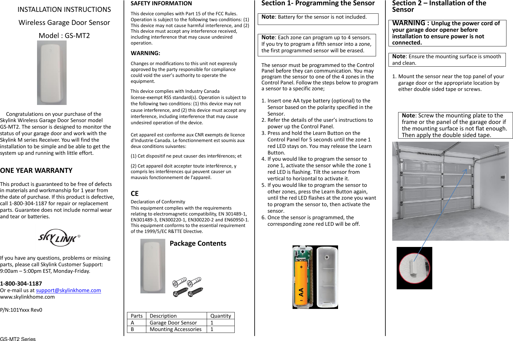 GS-MT2 Series                                  INSTALLATION INSTRUCTIONS  Wireless Garage Door Sensor  Model : GS-MT2            Congratulations on your purchase of the Skylink Wireless Garage Door Sensor model GS-MT2. The sensor is designed to monitor the status of your garage door and work with the Skylink M series Receiver. You will find the installation to be simple and be able to get the system up and running with little effort.  ONE YEAR WARRANTY  This product is guaranteed to be free of defects in materials and workmanship for 1 year from the date of purchase. If this product is defective, call 1-800-304-1187 for repair or replacement parts. Guarantee does not include normal wear and tear or batteries.  If you have any questions, problems or missing parts, please call Skylink Customer Support: 9:00am – 5:00pm EST, Monday-Friday.  1-800-304-1187 Or e-mail us at support@skylinkhome.com www.skylinkhome.com  P/N:101Yxxx Rev0    SAFETY INFORMATION This device complies with Part 15 of the FCC Rules. Operation is subject to the following two conditions: (1) This device may not cause harmful interference, and (2) This device must accept any interference received, including interference that may cause undesired operation. WARNING: Changes or modifications to this unit not expressly approved by the party responsible for compliance could void the user’s authority to operate the equipment. This device complies with Industry Canada license-exempt RSS standard(s). Operation is subject to the following two conditions: (1) this device may not cause interference, and (2) this device must accept any interference, including interference that may cause undesired operation of the device.  Cet appareil est conforme aux CNR exempts de licence d&apos;Industrie Canada. Le fonctionnement est soumis aux deux conditions suivantes: (1) Cet dispositif ne peut causer des interférences; et (2) Cet appareil doit accepter toute interférence, y compris les interférences qui peuvent causer un mauvais fonctionnement de l&apos;appareil.  CE Declaration of Conformity This equipment complies with the requirements relating to electromagnetic compatibility, EN 301489-1, EN301489-3, EN300220-1, EN300220-2 and EN60950-1. This equipment conforms to the essential requirement of the 1999/5/EC R&amp;TTE Directive.  Package Contents           Parts Description Quantity A Garage Door Sensor 1 B Mounting Accessories 1 Section 1- Programming the Sensor  Note: Battery for the sensor is not included.  Note: Each zone can program up to 4 sensors. If you try to program a fifth sensor into a zone, the first programmed sensor will be erased.  The sensor must be programmed to the Control Panel before they can communication. You may program the sensor to one of the 4 zones in the Control Panel. Follow the steps below to program a sensor to a specific zone;  1. Insert one AA type battery (optional) to the Sensor based on the polarity specified in the Sensor.   2. Refer the details of the user’s instructions to power up the Control Panel.   3. Press and hold the Learn Button on the Control Panel for 5 seconds until the zone 1 red LED stays on. You may release the Learn Button. 4. If you would like to program the sensor to zone 1, activate the sensor while the zone 1 red LED is flashing. Tilt the sensor from vertical to horizontal to activate it. 5. If you would like to program the sensor to other zones, press the Learn Button again, until the red LED flashes at the zone you want to program the sensor to, then activate the sensor. 6. Once the sensor is programmed, the corresponding zone red LED will be off.                Section 2 – Installation of the Sensor  WARNING : Unplug the power cord of your garage door opener before installation to ensure power is not connected.  Note: Ensure the mounting surface is smooth and clean.  1. Mount the sensor near the top panel of your garage door or the appropriate location by either double sided tape or screws.                    Note: Screw the mounting plate to the frame or the panel of the garage door if the mounting surface is not flat enough. Then apply the double sided tape. 