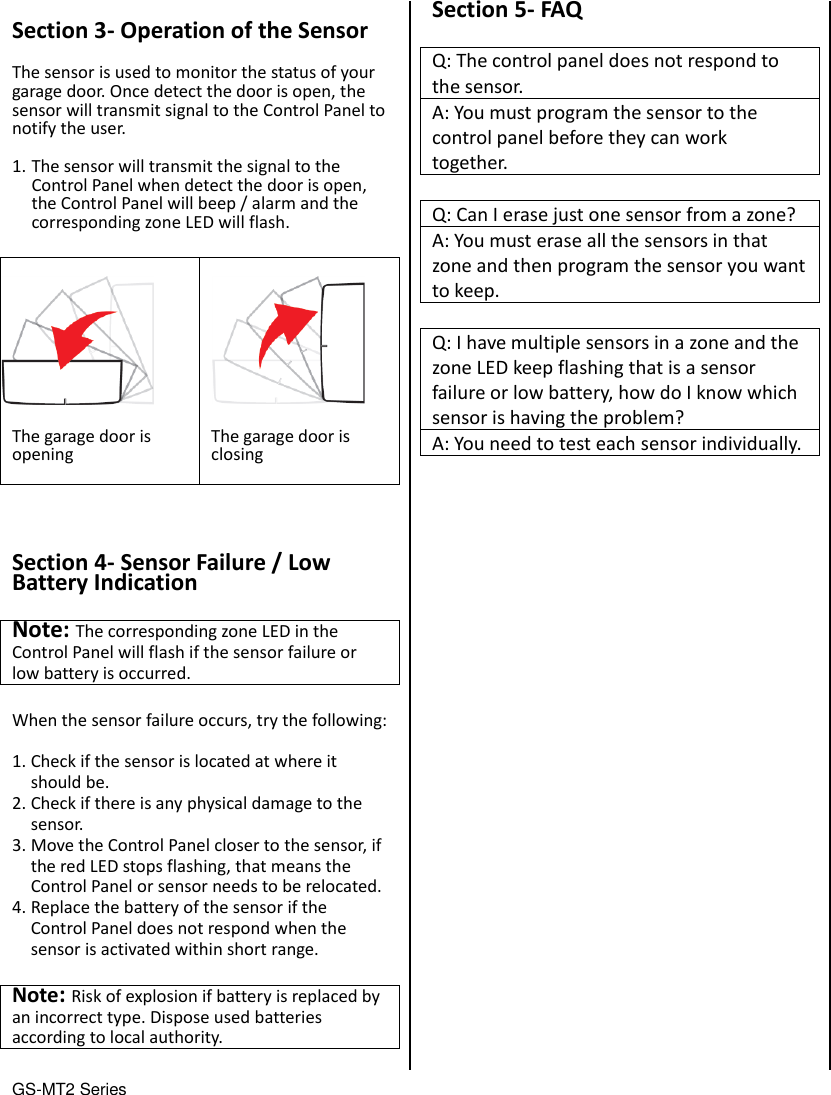 GS-MT2 Series                                  Section 3- Operation of the Sensor  The sensor is used to monitor the status of your garage door. Once detect the door is open, the sensor will transmit signal to the Control Panel to notify the user.  1. The sensor will transmit the signal to the Control Panel when detect the door is open, the Control Panel will beep / alarm and the corresponding zone LED will flash.  The garage door is opening  The garage door is closing     Section 4- Sensor Failure / Low Battery Indication  Note: The corresponding zone LED in the Control Panel will flash if the sensor failure or low battery is occurred.    When the sensor failure occurs, try the following:  1. Check if the sensor is located at where it should be. 2. Check if there is any physical damage to the sensor. 3. Move the Control Panel closer to the sensor, if the red LED stops flashing, that means the Control Panel or sensor needs to be relocated. 4. Replace the battery of the sensor if the Control Panel does not respond when the sensor is activated within short range.  Note: Risk of explosion if battery is replaced by an incorrect type. Dispose used batteries according to local authority.    Section 5- FAQ  Q: The control panel does not respond to the sensor. A: You must program the sensor to the control panel before they can work together.  Q: Can I erase just one sensor from a zone? A: You must erase all the sensors in that zone and then program the sensor you want to keep.  Q: I have multiple sensors in a zone and the zone LED keep flashing that is a sensor failure or low battery, how do I know which sensor is having the problem? A: You need to test each sensor individually.                          