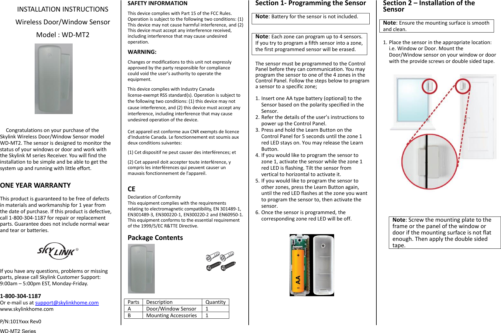 WD-MT2 Series                                  INSTALLATION INSTRUCTIONS  Wireless Door/Window Sensor  Model : WD-MT2               Congratulations on your purchase of the Skylink Wireless Door/Window Sensor model WD-MT2. The sensor is designed to monitor the status of your windows or door and work with the Skylink M series Receiver. You will find the installation to be simple and be able to get the system up and running with little effort.  ONE YEAR WARRANTY  This product is guaranteed to be free of defects in materials and workmanship for 1 year from the date of purchase. If this product is defective, call 1-800-304-1187 for repair or replacement parts. Guarantee does not include normal wear and tear or batteries.  If you have any questions, problems or missing parts, please call Skylink Customer Support: 9:00am – 5:00pm EST, Monday-Friday.  1-800-304-1187 Or e-mail us at support@skylinkhome.com www.skylinkhome.com  P/N:101Yxxx Rev0 SAFETY INFORMATION This device complies with Part 15 of the FCC Rules. Operation is subject to the following two conditions: (1) This device may not cause harmful interference, and (2) This device must accept any interference received, including interference that may cause undesired operation. WARNING: Changes or modifications to this unit not expressly approved by the party responsible for compliance could void the user’s authority to operate the equipment. This device complies with Industry Canada license-exempt RSS standard(s). Operation is subject to the following two conditions: (1) this device may not cause interference, and (2) this device must accept any interference, including interference that may cause undesired operation of the device.  Cet appareil est conforme aux CNR exempts de licence d&apos;Industrie Canada. Le fonctionnement est soumis aux deux conditions suivantes: (1) Cet dispositif ne peut causer des interférences; et (2) Cet appareil doit accepter toute interférence, y compris les interférences qui peuvent causer un mauvais fonctionnement de l&apos;appareil.  CE Declaration of Conformity This equipment complies with the requirements relating to electromagnetic compatibility, EN 301489-1, EN301489-3, EN300220-1, EN300220-2 and EN60950-1. This equipment conforms to the essential requirement of the 1999/5/EC R&amp;TTE Directive.  Package Contents          Parts Description Quantity A Door/Window Sensor 1 B Mounting Accessories 1  Section 1- Programming the Sensor  Note: Battery for the sensor is not included.  Note: Each zone can program up to 4 sensors. If you try to program a fifth sensor into a zone, the first programmed sensor will be erased.  The sensor must be programmed to the Control Panel before they can communication. You may program the sensor to one of the 4 zones in the Control Panel. Follow the steps below to program a sensor to a specific zone;  1. Insert one AA type battery (optional) to the Sensor based on the polarity specified in the Sensor.   2. Refer the details of the user’s instructions to power up the Control Panel.   3. Press and hold the Learn Button on the Control Panel for 5 seconds until the zone 1 red LED stays on. You may release the Learn Button. 4. If you would like to program the sensor to zone 1, activate the sensor while the zone 1 red LED is flashing. Tilt the sensor from vertical to horizontal to activate it. 5. If you would like to program the sensor to other zones, press the Learn Button again, until the red LED flashes at the zone you want to program the sensor to, then activate the sensor. 6. Once the sensor is programmed, the corresponding zone red LED will be off.                Section 2 – Installation of the Sensor  Note: Ensure the mounting surface is smooth and clean.  1. Place the sensor in the appropriate location: i.e. Window or Door. Mount the Door/Window sensor on your window or door with the provide screws or double sided tape.                  Note: Screw the mounting plate to the frame or the panel of the window or door if the mounting surface is not flat enough. Then apply the double sided tape. 