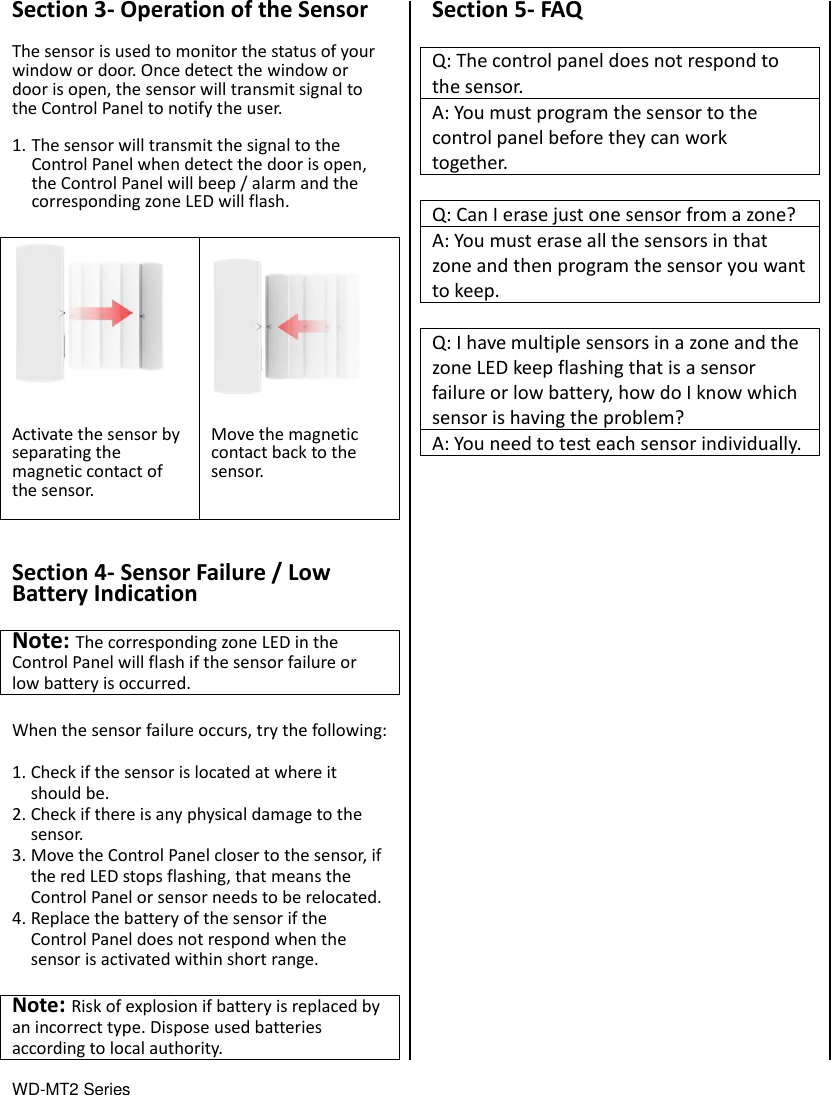 WD-MT2 Series                                 Section 3- Operation of the Sensor  The sensor is used to monitor the status of your window or door. Once detect the window or door is open, the sensor will transmit signal to the Control Panel to notify the user.  1. The sensor will transmit the signal to the Control Panel when detect the door is open, the Control Panel will beep / alarm and the corresponding zone LED will flash.   Activate the sensor by separating the magnetic contact of the sensor.   Move the magnetic contact back to the sensor.    Section 4- Sensor Failure / Low Battery Indication  Note: The corresponding zone LED in the Control Panel will flash if the sensor failure or low battery is occurred.    When the sensor failure occurs, try the following:  1. Check if the sensor is located at where it should be. 2. Check if there is any physical damage to the sensor. 3. Move the Control Panel closer to the sensor, if the red LED stops flashing, that means the Control Panel or sensor needs to be relocated. 4. Replace the battery of the sensor if the Control Panel does not respond when the sensor is activated within short range.  Note: Risk of explosion if battery is replaced by an incorrect type. Dispose used batteries according to local authority.   Section 5- FAQ  Q: The control panel does not respond to the sensor. A: You must program the sensor to the control panel before they can work together.  Q: Can I erase just one sensor from a zone? A: You must erase all the sensors in that zone and then program the sensor you want to keep.  Q: I have multiple sensors in a zone and the zone LED keep flashing that is a sensor failure or low battery, how do I know which sensor is having the problem? A: You need to test each sensor individually.                          