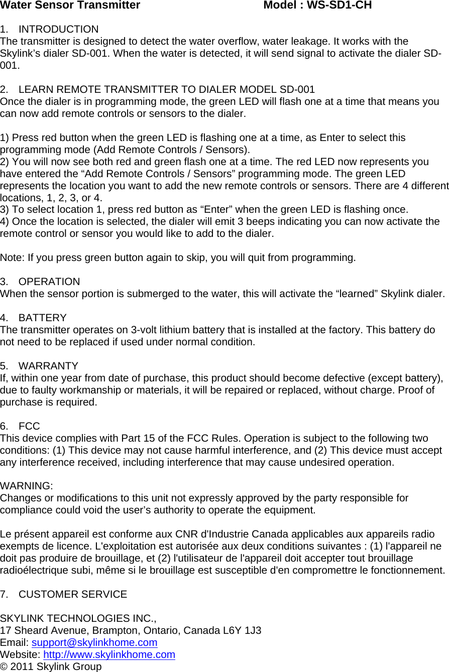 Water Sensor Transmitter        Model : WS-SD1-CH  1. INTRODUCTION The transmitter is designed to detect the water overflow, water leakage. It works with the Skylink’s dialer SD-001. When the water is detected, it will send signal to activate the dialer SD-001.  2.  LEARN REMOTE TRANSMITTER TO DIALER MODEL SD-001 Once the dialer is in programming mode, the green LED will flash one at a time that means you can now add remote controls or sensors to the dialer.  1) Press red button when the green LED is flashing one at a time, as Enter to select this programming mode (Add Remote Controls / Sensors). 2) You will now see both red and green flash one at a time. The red LED now represents you have entered the “Add Remote Controls / Sensors” programming mode. The green LED represents the location you want to add the new remote controls or sensors. There are 4 different locations, 1, 2, 3, or 4. 3) To select location 1, press red button as “Enter” when the green LED is flashing once. 4) Once the location is selected, the dialer will emit 3 beeps indicating you can now activate the remote control or sensor you would like to add to the dialer.  Note: If you press green button again to skip, you will quit from programming.  3. OPERATION When the sensor portion is submerged to the water, this will activate the “learned” Skylink dialer.  4. BATTERY The transmitter operates on 3-volt lithium battery that is installed at the factory. This battery do not need to be replaced if used under normal condition.   5. WARRANTY If, within one year from date of purchase, this product should become defective (except battery), due to faulty workmanship or materials, it will be repaired or replaced, without charge. Proof of purchase is required.  6. FCC This device complies with Part 15 of the FCC Rules. Operation is subject to the following two conditions: (1) This device may not cause harmful interference, and (2) This device must accept any interference received, including interference that may cause undesired operation.  WARNING: Changes or modifications to this unit not expressly approved by the party responsible for compliance could void the user’s authority to operate the equipment.  Le présent appareil est conforme aux CNR d&apos;Industrie Canada applicables aux appareils radio exempts de licence. L&apos;exploitation est autorisée aux deux conditions suivantes : (1) l&apos;appareil ne doit pas produire de brouillage, et (2) l&apos;utilisateur de l&apos;appareil doit accepter tout brouillage radioélectrique subi, même si le brouillage est susceptible d&apos;en compromettre le fonctionnement.                          7. CUSTOMER SERVICE  SKYLINK TECHNOLOGIES INC., 17 Sheard Avenue, Brampton, Ontario, Canada L6Y 1J3 Email: support@skylinkhome.comWebsite: http://www.skylinkhome.com© 2011 Skylink Group 