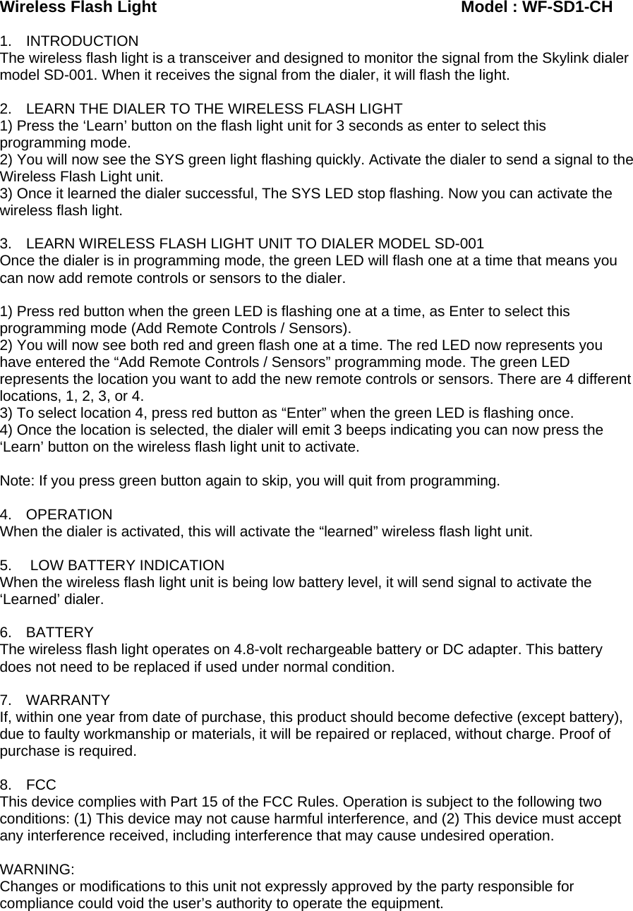 Wireless Flash Light                                       Model : WF-SD1-CH  1. INTRODUCTION The wireless flash light is a transceiver and designed to monitor the signal from the Skylink dialer model SD-001. When it receives the signal from the dialer, it will flash the light.   2.  LEARN THE DIALER TO THE WIRELESS FLASH LIGHT 1) Press the ‘Learn’ button on the flash light unit for 3 seconds as enter to select this programming mode. 2) You will now see the SYS green light flashing quickly. Activate the dialer to send a signal to the Wireless Flash Light unit. 3) Once it learned the dialer successful, The SYS LED stop flashing. Now you can activate the wireless flash light.  3.  LEARN WIRELESS FLASH LIGHT UNIT TO DIALER MODEL SD-001 Once the dialer is in programming mode, the green LED will flash one at a time that means you can now add remote controls or sensors to the dialer.  1) Press red button when the green LED is flashing one at a time, as Enter to select this programming mode (Add Remote Controls / Sensors). 2) You will now see both red and green flash one at a time. The red LED now represents you have entered the “Add Remote Controls / Sensors” programming mode. The green LED represents the location you want to add the new remote controls or sensors. There are 4 different locations, 1, 2, 3, or 4. 3) To select location 4, press red button as “Enter” when the green LED is flashing once. 4) Once the location is selected, the dialer will emit 3 beeps indicating you can now press the ‘Learn’ button on the wireless flash light unit to activate.  Note: If you press green button again to skip, you will quit from programming.  4. OPERATION When the dialer is activated, this will activate the “learned” wireless flash light unit.  5.   LOW BATTERY INDICATION When the wireless flash light unit is being low battery level, it will send signal to activate the ‘Learned’ dialer.  6. BATTERY The wireless flash light operates on 4.8-volt rechargeable battery or DC adapter. This battery does not need to be replaced if used under normal condition.   7. WARRANTY If, within one year from date of purchase, this product should become defective (except battery), due to faulty workmanship or materials, it will be repaired or replaced, without charge. Proof of purchase is required.  8. FCC This device complies with Part 15 of the FCC Rules. Operation is subject to the following two conditions: (1) This device may not cause harmful interference, and (2) This device must accept any interference received, including interference that may cause undesired operation.  WARNING: Changes or modifications to this unit not expressly approved by the party responsible for compliance could void the user’s authority to operate the equipment.  