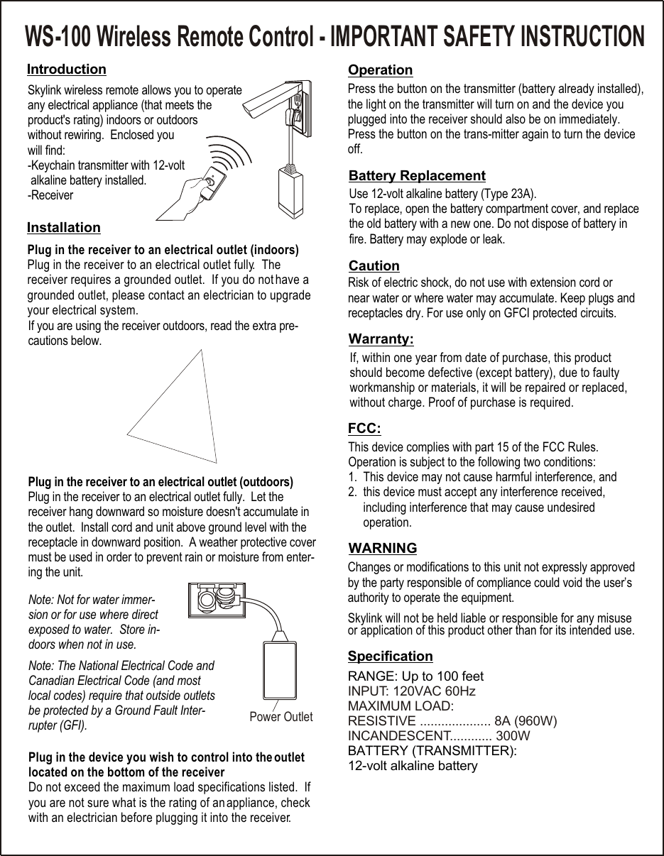 Skylink wireless remote allows you to operate any electrical appliance (that meets the product&apos;s rating) indoors or outdoors without rewiring.  Enclosed you will find:-Keychain transmitter with 12-volt  alkaline battery installed.-ReceiverPlug in the receiver to an electrical outlet (indoors)Plug in the receiver to an electrical outlet fully.  The receiver requires a grounded outlet.  If you do not have a grounded outlet, please contact an electrician to upgrade your electrical system.    Plug in the device you wish to control into the outlet located on the bottom of the receiverDo not exceed the maximum load specifications listed.  If you are not sure what is the rating of an appliance, check with an electrician before plugging it into the receiver.Operation    RANGE: Up to 100 feetBATTERY (TRANSMITTER): 12-volt alkaline batteryINPUT: 120VAC 60HzMAXIMUM LOAD:RESISTIVE .................... 8A (960W)INCANDESCENT............ 300WPower OutletWS-100 Wireless Remote Control - IMPORTANT SAFETY INSTRUCTIONIf, within one year from date of purchase, this product should become defective (except battery), due to faulty workmanship or materials, it will be repaired or replaced, without charge. Proof of purchase is required.This device complies with part 15 of the FCC Rules. Operation is subject to the following two conditions:1.  This device may not cause harmful interference, and2.  this device must accept any interference received,      including interference that may cause undesired      operation.Skylink will not be held liable or responsible for any misuse or application of this product other than for its intended use. Note: The National Electrical Code and Canadian Electrical Code (and most local codes) require that outside outlets be protected by a Ground Fault Inter-rupter (GFI). IntroductionInstallationSpecificationPress the button on the transmitter (battery already installed), the light on the transmitter will turn on and the device you plugged into the receiver should also be on immediately.  Press the button on the trans-mitter again to turn the device off. Battery ReplacementUse 12-volt alkaline battery (Type 23A).  To replace, open the battery compartment cover, and replace the old battery with a new one. Do not dispose of battery in fire. Battery may explode or leak. Warranty:FCC:WARNINGChanges or modifications to this unit not expressly approved by the party responsible of compliance could void the user’s authority to operate the equipment.If you are using the receiver outdoors, read the extra pre-cautions below.Risk of electric shock, do not use with extension cord or near water or where water may accumulate. Keep plugs and receptacles dry. For use only on GFCI protected circuits.CautionPlug in the receiver to an electrical outlet (outdoors)Plug in the receiver to an electrical outlet fully.  Let the receiver hang downward so moisture doesn&apos;t accumulate in the outlet.  Install cord and unit above ground level with the receptacle in downward position.  A weather protective cover must be used in order to prevent rain or moisture from enter-ing the unit. Note: Not for water immer-sion or for use where direct exposed to water.  Store in-doors when not in use.