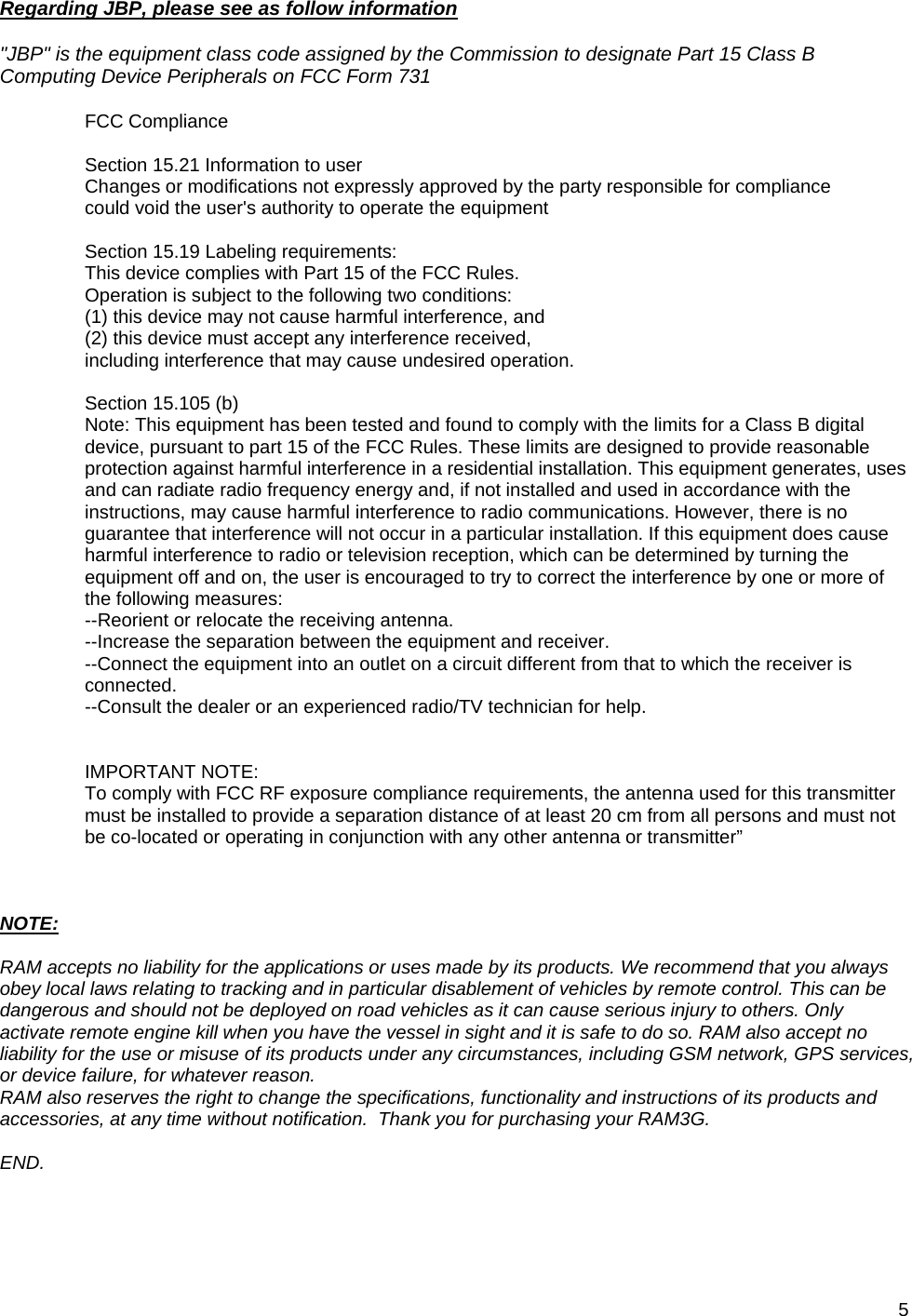 5  Regarding JBP, please see as follow information  &quot;JBP&quot; is the equipment class code assigned by the Commission to designate Part 15 Class B Computing Device Peripherals on FCC Form 731  FCC Compliance  Section 15.21 Information to user Changes or modifications not expressly approved by the party responsible for compliance could void the user&apos;s authority to operate the equipment  Section 15.19 Labeling requirements: This device complies with Part 15 of the FCC Rules.  Operation is subject to the following two conditions:  (1) this device may not cause harmful interference, and  (2) this device must accept any interference received,  including interference that may cause undesired operation.  Section 15.105 (b) Note: This equipment has been tested and found to comply with the limits for a Class B digital device, pursuant to part 15 of the FCC Rules. These limits are designed to provide reasonable protection against harmful interference in a residential installation. This equipment generates, uses and can radiate radio frequency energy and, if not installed and used in accordance with the instructions, may cause harmful interference to radio communications. However, there is no guarantee that interference will not occur in a particular installation. If this equipment does cause harmful interference to radio or television reception, which can be determined by turning the equipment off and on, the user is encouraged to try to correct the interference by one or more of the following measures: --Reorient or relocate the receiving antenna. --Increase the separation between the equipment and receiver. --Connect the equipment into an outlet on a circuit different from that to which the receiver is connected. --Consult the dealer or an experienced radio/TV technician for help.   IMPORTANT NOTE: To comply with FCC RF exposure compliance requirements, the antenna used for this transmitter must be installed to provide a separation distance of at least 20 cm from all persons and must not be co-located or operating in conjunction with any other antenna or transmitter”    NOTE:  RAM accepts no liability for the applications or uses made by its products. We recommend that you always obey local laws relating to tracking and in particular disablement of vehicles by remote control. This can be dangerous and should not be deployed on road vehicles as it can cause serious injury to others. Only activate remote engine kill when you have the vessel in sight and it is safe to do so. RAM also accept no liability for the use or misuse of its products under any circumstances, including GSM network, GPS services, or device failure, for whatever reason. RAM also reserves the right to change the specifications, functionality and instructions of its products and accessories, at any time without notification.  Thank you for purchasing your RAM3G.  END. 