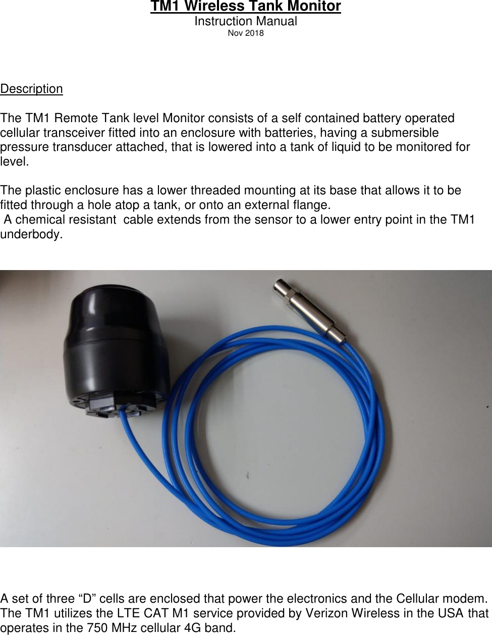TM1 Wireless Tank MonitorInstruction ManualNov 2018DescriptionThe TM1 Remote Tank level Monitor consists of a self contained battery operatedcellular transceiver fitted into an enclosure with batteries, having a submersiblepressure transducer attached, that is lowered into a tank of liquid to be monitored forlevel.The plastic enclosure has a lower threaded mounting at its base that allows it to befitted through a hole atop a tank, or onto an external flange.A chemical resistant cable extends from the sensor to a lower entry point in the TM1underbody.A set of three “D” cells are enclosed that power the electronics and the Cellular modem.The TM1 utilizes the LTE CAT M1 service provided by Verizon Wireless in the USA thatoperates in the 750 MHz cellular 4G band.