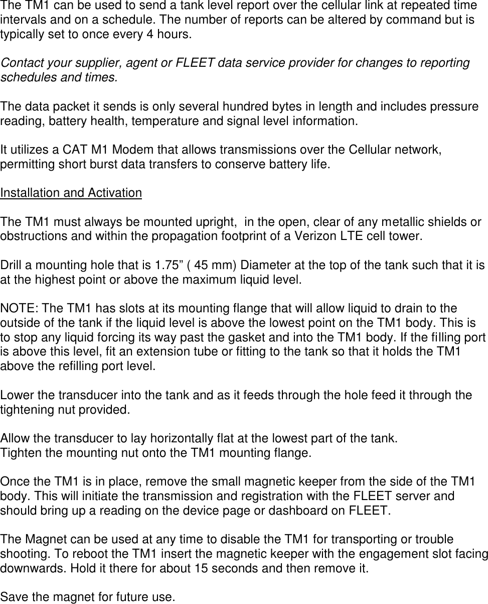 The TM1 can be used to send a tank level report over the cellular link at repeated timeintervals and on a schedule. The number of reports can be altered by command but istypically set to once every 4 hours.Contact your supplier, agent or FLEET data service provider for changes to reportingschedules and times.The data packet it sends is only several hundred bytes in length and includes pressurereading, battery health, temperature and signal level information.It utilizes a CAT M1 Modem that allows transmissions over the Cellular network,permitting short burst data transfers to conserve battery life.Installation and ActivationThe TM1 must always be mounted upright,  in the open, clear of any metallic shields orobstructions and within the propagation footprint of a Verizon LTE cell tower.Drill a mounting hole that is 1.75” ( 45 mm) Diameter at the top of the tank such that it isat the highest point or above the maximum liquid level.NOTE: The TM1 has slots at its mounting flange that will allow liquid to drain to theoutside of the tank if the liquid level is above the lowest point on the TM1 body. This isto stop any liquid forcing its way past the gasket and into the TM1 body. If the filling portis above this level, fit an extension tube or fitting to the tank so that it holds the TM1above the refilling port level.Lower the transducer into the tank and as it feeds through the hole feed it through thetightening nut provided.Allow the transducer to lay horizontally flat at the lowest part of the tank.Tighten the mounting nut onto the TM1 mounting flange.Once the TM1 is in place, remove the small magnetic keeper from the side of the TM1body. This will initiate the transmission and registration with the FLEET server andshould bring up a reading on the device page or dashboard on FLEET.The Magnet can be used at any time to disable the TM1 for transporting or troubleshooting. To reboot the TM1 insert the magnetic keeper with the engagement slot facingdownwards. Hold it there for about 15 seconds and then remove it.Save the magnet for future use.