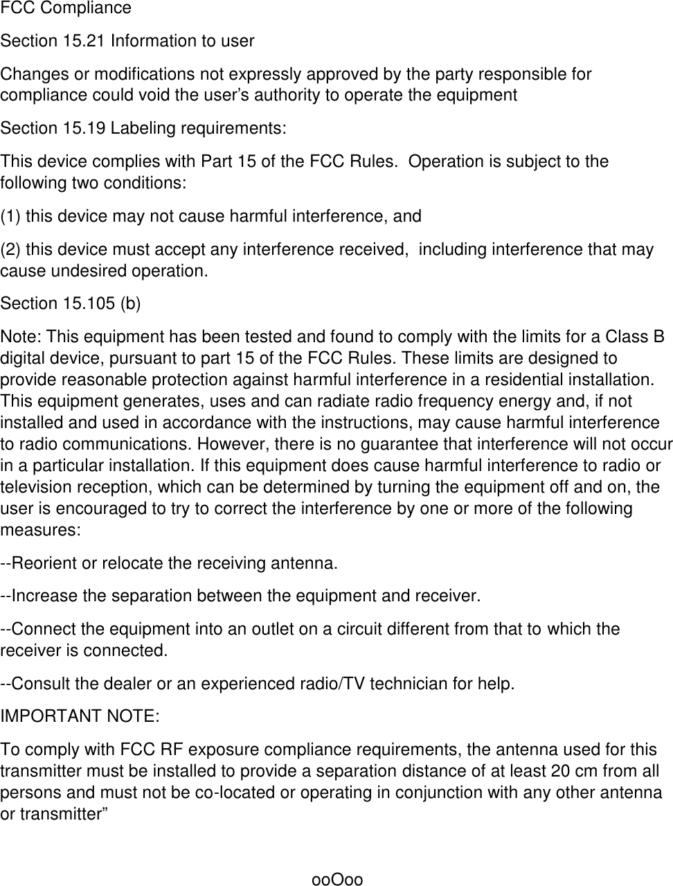 FCC ComplianceSection 15.21 Information to userChanges or modifications not expressly approved by the party responsible forcompliance could void the user&apos;s authority to operate the equipmentSection 15.19 Labeling requirements:This device complies with Part 15 of the FCC Rules.  Operation is subject to thefollowing two conditions:(1) this device may not cause harmful interference, and(2) this device must accept any interference received,  including interference that maycause undesired operation.Section 15.105 (b)Note: This equipment has been tested and found to comply with the limits for a Class Bdigital device, pursuant to part 15 of the FCC Rules. These limits are designed toprovide reasonable protection against harmful interference in a residential installation.This equipment generates, uses and can radiate radio frequency energy and, if notinstalled and used in accordance with the instructions, may cause harmful interferenceto radio communications. However, there is no guarantee that interference will not occurin a particular installation. If this equipment does cause harmful interference to radio ortelevision reception, which can be determined by turning the equipment off and on, theuser is encouraged to try to correct the interference by one or more of the followingmeasures:--Reorient or relocate the receiving antenna.--Increase the separation between the equipment and receiver.--Connect the equipment into an outlet on a circuit different from that to which thereceiver is connected.--Consult the dealer or an experienced radio/TV technician for help.IMPORTANT NOTE:To comply with FCC RF exposure compliance requirements, the antenna used for thistransmitter must be installed to provide a separation distance of at least 20 cm from allpersons and must not be co-located or operating in conjunction with any other antennaor transmitter”ooOoo