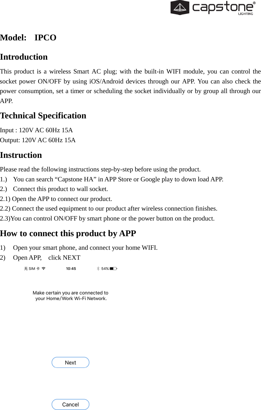   Model:  IPCO Introduction This product is a wireless Smart AC plug; with the built-in WIFI module, you can control the socket power ON/OFF by using iOS/Android devices through our APP. You can also check the power consumption, set a timer or scheduling the socket individually or by group all through our APP. Technical Specification Input : 120V AC 60Hz 15A Output: 120V AC 60Hz 15A Instruction Please read the following instructions step-by-step before using the product. 1.) You can search “Capstone HA” in APP Store or Google play to down load APP. 2.) Connect this product to wall socket. 2.1) Open the APP to connect our product. 2.2) Connect the used equipment to our product after wireless connection finishes. 2.3)You can control ON/OFF by smart phone or the power button on the product. How to connect this product by APP 1) Open your smart phone, and connect your home WIFI. 2) Open APP,   click NEXT   