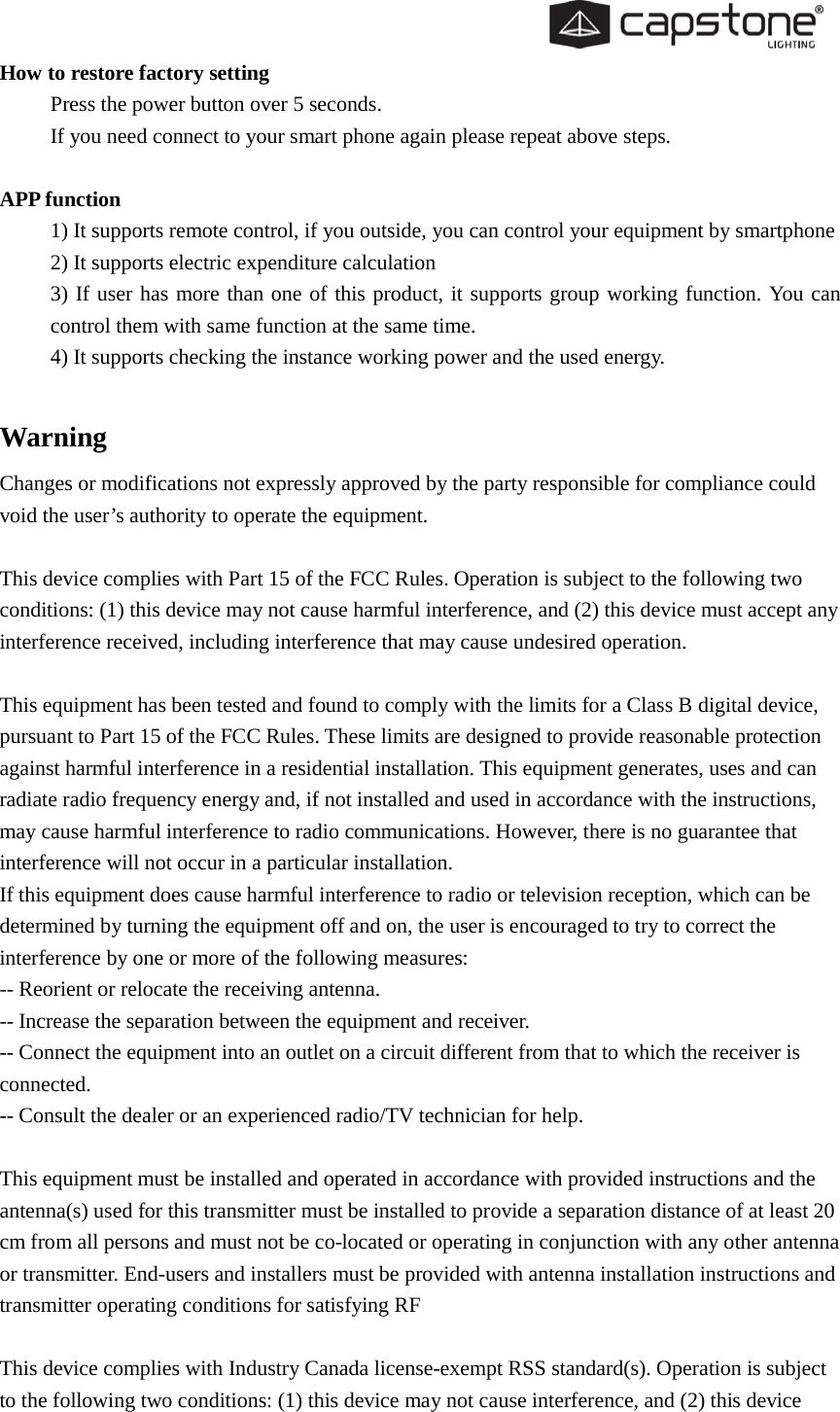  How to restore factory setting Press the power button over 5 seconds.   If you need connect to your smart phone again please repeat above steps.  APP function 1) It supports remote control, if you outside, you can control your equipment by smartphone 2) It supports electric expenditure calculation   3) If user has more than one of this product, it supports group working function. You can control them with same function at the same time. 4) It supports checking the instance working power and the used energy.  Warning Changes or modifications not expressly approved by the party responsible for compliance could void the user’s authority to operate the equipment.   This device complies with Part 15 of the FCC Rules. Operation is subject to the following two conditions: (1) this device may not cause harmful interference, and (2) this device must accept any interference received, including interference that may cause undesired operation.   This equipment has been tested and found to comply with the limits for a Class B digital device, pursuant to Part 15 of the FCC Rules. These limits are designed to provide reasonable protection against harmful interference in a residential installation. This equipment generates, uses and can radiate radio frequency energy and, if not installed and used in accordance with the instructions, may cause harmful interference to radio communications. However, there is no guarantee that interference will not occur in a particular installation. If this equipment does cause harmful interference to radio or television reception, which can be determined by turning the equipment off and on, the user is encouraged to try to correct the interference by one or more of the following measures: -- Reorient or relocate the receiving antenna. -- Increase the separation between the equipment and receiver. -- Connect the equipment into an outlet on a circuit different from that to which the receiver is connected. -- Consult the dealer or an experienced radio/TV technician for help.   This equipment must be installed and operated in accordance with provided instructions and the antenna(s) used for this transmitter must be installed to provide a separation distance of at least 20 cm from all persons and must not be co-located or operating in conjunction with any other antenna or transmitter. End-users and installers must be provided with antenna installation instructions and transmitter operating conditions for satisfying RF   This device complies with Industry Canada license-exempt RSS standard(s). Operation is subject to the following two conditions: (1) this device may not cause interference, and (2) this device 