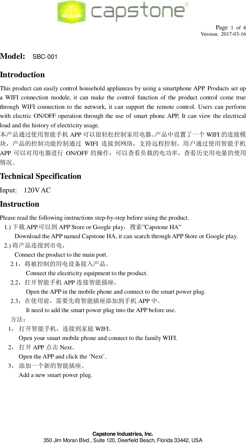 Page 1 of 6Version: 2017-03-16Capstone Industries, Inc.350 Jim Moran Blvd., Suite 120, Deerfield Beach, Florida 33442, USAModel: SBC-001IntroductionThis product can easily control household appliances by using a smartphone APP. Products set upa WIFI connection module, it can make the control function of the product control come truethrough WIFI connection to the network, it can support the remote control. Users can performwith electric ON/OFF operation through the use of smart phone APP, It can view the electricalload and the history of electricity usage.󰑝󲵋󲳸󱉙󰎫󱸮󰑫 APP 󲲬󰒯󰃘󱉙󱉦󲣯󱲟 WIFI 󱎵󲴏󰃖󰝒󱎵󰃘󱸮󰃘󲵋󲳸 WIFI 󲴏󰃖󱲂󱰍󰉠󰀲󲴍󱜼󰃘󱉙󲵋󲳸󱉙󰎫󱸮󰑫APP 󱉙󱉦󲴌󲕽 ON/OFF 󱎵󰇾󰔖󱐼󲩐󲲮󱎵󱉦󱂸󰔖󱐼󱉙󱉦󲼀󱎵󱉙Technical SpecificationInput:  120V ACInstructionPlease read the following instructions step-by-step before using the product.1.) 󲲮 APP. APP Store or Google play󰅍󱩓”Capstone HA”Download the APP named Capstone HA, it can search through APP Store or Google play.2.) 󲴏󰃖󱉦Connect the product to the main port.2.1󲗜󰃘󱎵󱉙󱉦󲣯󰃖      Connect the electricity equipment to the product.2.2󰎫󱸮󰑫 APP 󲴏󰃖󰎫󱸮󰄃      Open the APP in the mobile phone and connect to the smart power plug.2.3󱉙󳐱󲚲󰎫󱸮󰄃󰬬󰑫 APP       It need to add the smart power plug into the APP before use.󰋪󰨆1󰎫󱸮󰑫󲴏󰃖 WIFIOpen your smart mobile phone and connect to the family WIFI.2 APP 󰷪 NextOpen the APP and click the ‘Next’.3󰬬󰋡󱎵󰎫󱸮󰄃Add a new smart power plug.