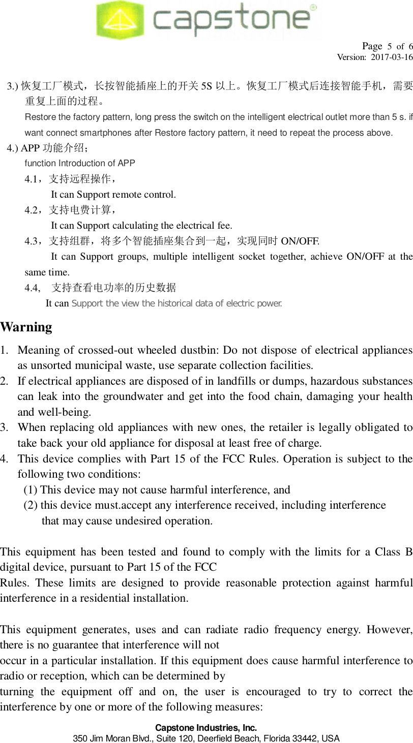 Page 5 of 6Version: 2017-03-16Capstone Industries, Inc.350 Jim Moran Blvd., Suite 120, Deerfield Beach, Florida 33442, USA3.) 󰝒󳊰󰀺󰎫󱸮󰄃󱎵 5S 󰝒󲴏󰃖󰎫󱸮󰑫󳐱󲚲󲻾󳒓󱎵󲳸󱜼Restore the factory pattern, long press the switch on the intelligent electrical outlet more than 5 s. ifwant connect smartphones after Restore factory pattern, it need to repeat the process above.4.) APP 󱸮󱯾function Introduction of APP4.1󰉠󰀲󲴍󱜼󰇾      It can Support remote control.4.2󰉠󰀲󱉦󲩪󲣒󱣈      It can Support calculating the electrical fee.4.3󰉠󰀲󱯵󱳕󰎫󱸮󰄃󳏷󲪨󱃡󰌧 ON/OFF.      It can Support groups, multiple intelligent socket together, achieve ON/OFF at thesame time.4.4, 󰉠󰀲󰔖󱐼󱉦󱂸󱎵󰊡󰂟     It canSupport the view the historical data of electric power.Warning1. Meaning of crossed-out wheeled dustbin: Do not dispose of electrical appliancesas unsorted municipal waste, use separate collection facilities.2. If electrical appliances are disposed of in landfills or dumps, hazardous substancescan leak into the groundwater and get into the food chain, damaging your healthand well-being.3. When replacing old appliances with new ones, the retailer is legally obligated totake back your old appliance for disposal at least free of charge.4. This device complies with Part 15 of the FCC Rules. Operation is subject to thefollowing two conditions:     (1) This device may not cause harmful interference, and     (2) this device must.accept any interference received, including interferencethat may cause undesired operation.This equipment has been tested and found to comply with the limits for a Class Bdigital device, pursuant to Part 15 of the FCCRules. These limits are designed to provide reasonable protection against harmfulinterference in a residential installation.This equipment generates, uses and can radiate radio frequency energy. However,there is no guarantee that interference will notoccur in a particular installation. If this equipment does cause harmful interference toradio or reception, which can be determined byturning the equipment off and on, the user is encouraged to try to correct theinterference by one or more of the following measures: