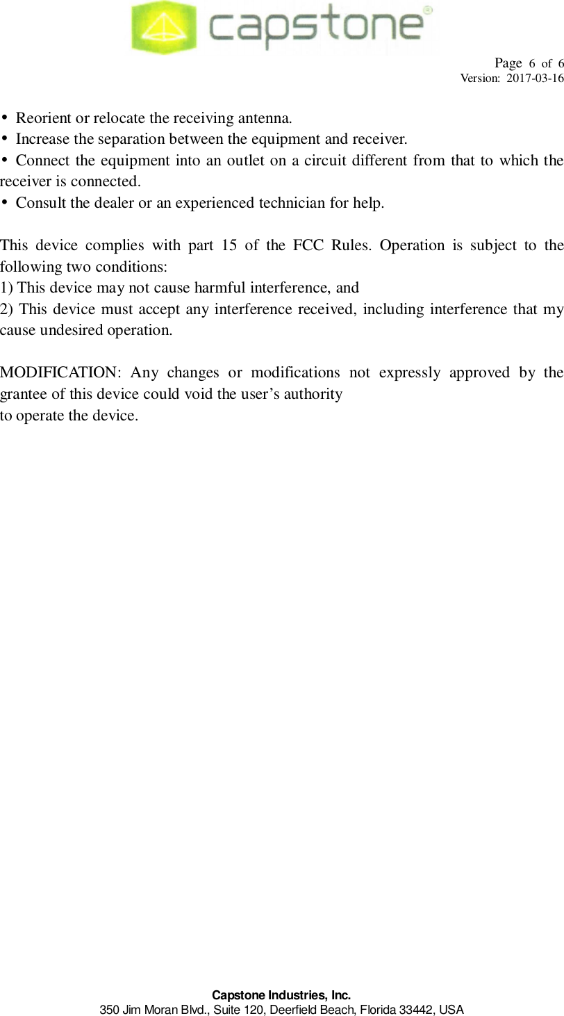 Page 6 of 6Version: 2017-03-16Capstone Industries, Inc.350 Jim Moran Blvd., Suite 120, Deerfield Beach, Florida 33442, USA•  Reorient or relocate the receiving antenna.•  Increase the separation between the equipment and receiver.• Connect the equipment into an outlet on a circuit different from that to which thereceiver is connected.•  Consult the dealer or an experienced technician for help.This device complies with part 15 of the FCC Rules. Operation is subject to thefollowing two conditions:1) This device may not cause harmful interference, and2) This device must accept any interference received, including interference that mycause undesired operation.MODIFICATION: Any changes or modifications not expressly approved by thegrantee of this device could void the user’s authorityto operate the device.