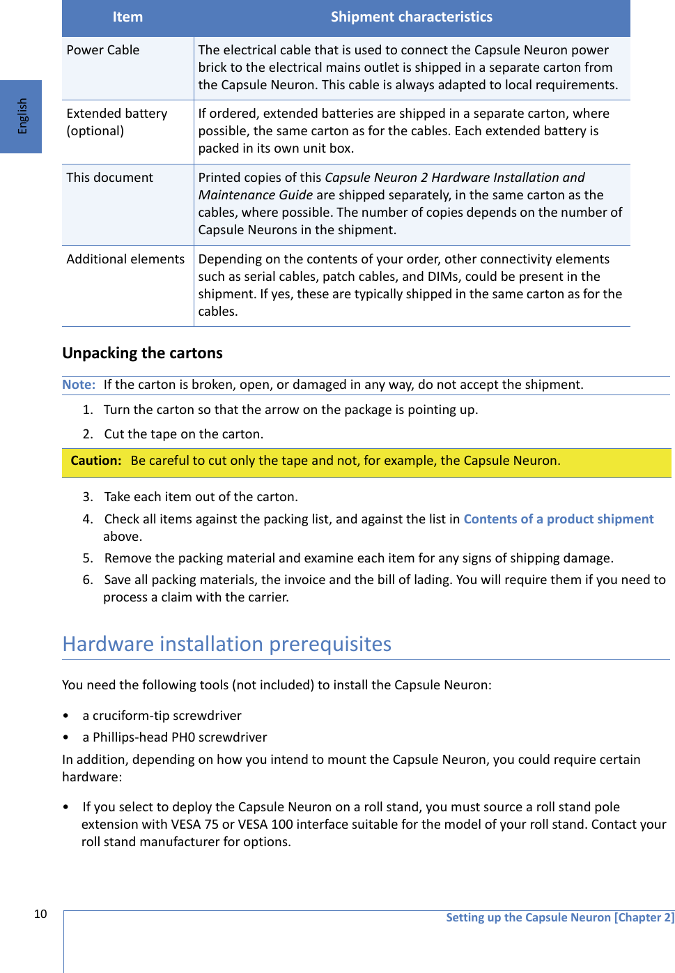 Setting up the Capsule Neuron [Chapter 2]10EnglishUnpacking the cartonsNote: If the carton is broken, open, or damaged in any way, do not accept the shipment.1. Turn the carton so that the arrow on the package is pointing up.2. Cut the tape on the carton.  3. Take each item out of the carton. 4. Check all items against the packing list, and against the list in Contents of a product shipment above.5. Remove the packing material and examine each item for any signs of shipping damage. 6. Save all packing materials, the invoice and the bill of lading. You will require them if you need to process a claim with the carrier. Hardware installation prerequisites You need the following tools (not included) to install the Capsule Neuron:• a cruciform-tip screwdriver• a Phillips-head PH0 screwdriverIn addition, depending on how you intend to mount the Capsule Neuron, you could require certain hardware:• If you select to deploy the Capsule Neuron on a roll stand, you must source a roll stand pole extension with VESA 75 or VESA 100 interface suitable for the model of your roll stand. Contact your roll stand manufacturer for options. Power Cable The electrical cable that is used to connect the Capsule Neuron power brick to the electrical mains outlet is shipped in a separate carton from the Capsule Neuron. This cable is always adapted to local requirements.Extended battery (optional)If ordered, extended batteries are shipped in a separate carton, where possible, the same carton as for the cables. Each extended battery is packed in its own unit box.This document Printed copies of this Capsule Neuron 2 Hardware Installation and Maintenance Guide are shipped separately, in the same carton as the cables, where possible. The number of copies depends on the number of Capsule Neurons in the shipment.Additional elements Depending on the contents of your order, other connectivity elements such as serial cables, patch cables, and DIMs, could be present in the shipment. If yes, these are typically shipped in the same carton as for the cables. Caution: Be careful to cut only the tape and not, for example, the Capsule Neuron. Item Shipment characteristics