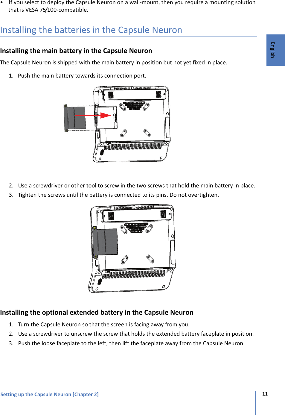 Setting up the Capsule Neuron [Chapter 2] 11English• If you select to deploy the Capsule Neuron on a wall-mount, then you require a mounting solution that is VESA 75/100-compatible. Installing the batteries in the Capsule NeuronInstalling the main battery in the Capsule Neuron The Capsule Neuron is shipped with the main battery in position but not yet fixed in place. 1. Push the main battery towards its connection port.2. Use a screwdriver or other tool to screw in the two screws that hold the main battery in place. 3. Tighten the screws until the battery is connected to its pins. Do not overtighten.Installing the optional extended battery in the Capsule Neuron 1. Turn the Capsule Neuron so that the screen is facing away from you.2. Use a screwdriver to unscrew the screw that holds the extended battery faceplate in position.3. Push the loose faceplate to the left, then lift the faceplate away from the Capsule Neuron.