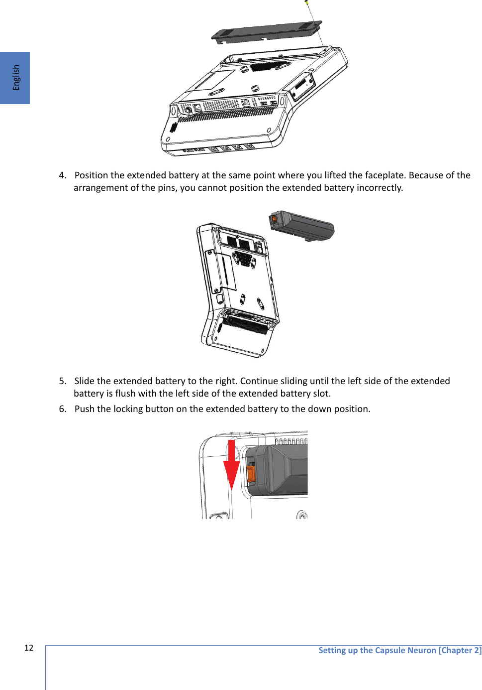 Setting up the Capsule Neuron [Chapter 2]12English 4. Position the extended battery at the same point where you lifted the faceplate. Because of the arrangement of the pins, you cannot position the extended battery incorrectly.5. Slide the extended battery to the right. Continue sliding until the left side of the extended battery is flush with the left side of the extended battery slot. 6. Push the locking button on the extended battery to the down position. 