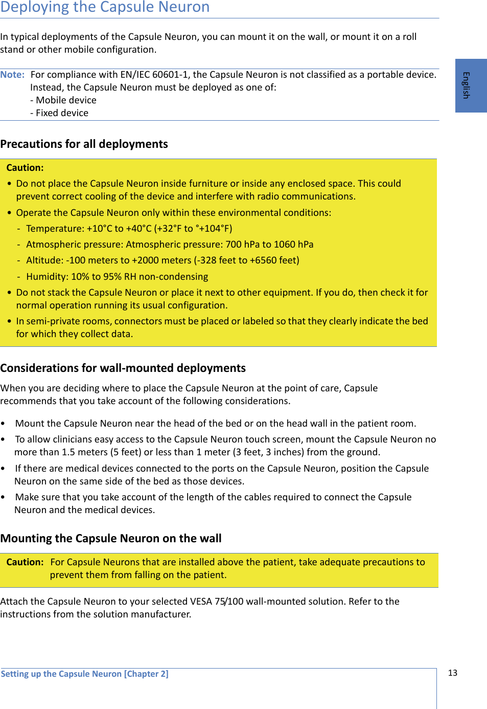 Setting up the Capsule Neuron [Chapter 2] 13EnglishDeploying the Capsule NeuronIn typical deployments of the Capsule Neuron, you can mount it on the wall, or mount it on a roll stand or other mobile configuration. Note: For compliance with EN/IEC 60601-1, the Capsule Neuron is not classified as a portable device. Instead, the Capsule Neuron must be deployed as one of:- Mobile device - Fixed devicePrecautions for all deploymentsConsiderations for wall-mounted deploymentsWhen you are deciding where to place the Capsule Neuron at the point of care, Capsule recommends that you take account of the following considerations.• Mount the Capsule Neuron near the head of the bed or on the head wall in the patient room.• To allow clinicians easy access to the Capsule Neuron touch screen, mount the Capsule Neuron no more than 1.5 meters (5 feet) or less than 1 meter (3 feet, 3 inches) from the ground.• If there are medical devices connected to the ports on the Capsule Neuron, position the Capsule Neuron on the same side of the bed as those devices. • Make sure that you take account of the length of the cables required to connect the Capsule Neuron and the medical devices. Mounting the Capsule Neuron on the wallAttach the Capsule Neuron to your selected VESA 75/100 wall-mounted solution. Refer to the  instructions from the solution manufacturer. Caution:• Do not place the Capsule Neuron inside furniture or inside any enclosed space. This could prevent correct cooling of the device and interfere with radio communications.• Operate the Capsule Neuron only within these environmental conditions:- Temperature: +10°C to +40°C (+32°F to °+104°F)- Atmospheric pressure: Atmospheric pressure: 700 hPa to 1060 hPa- Altitude: -100 meters to +2000 meters (-328 feet to +6560 feet)- Humidity: 10% to 95% RH non-condensing• Do not stack the Capsule Neuron or place it next to other equipment. If you do, then check it for normal operation running its usual configuration.• In semi-private rooms, connectors must be placed or labeled so that they clearly indicate the bed for which they collect data.Caution: For Capsule Neurons that are installed above the patient, take adequate precautions to prevent them from falling on the patient.