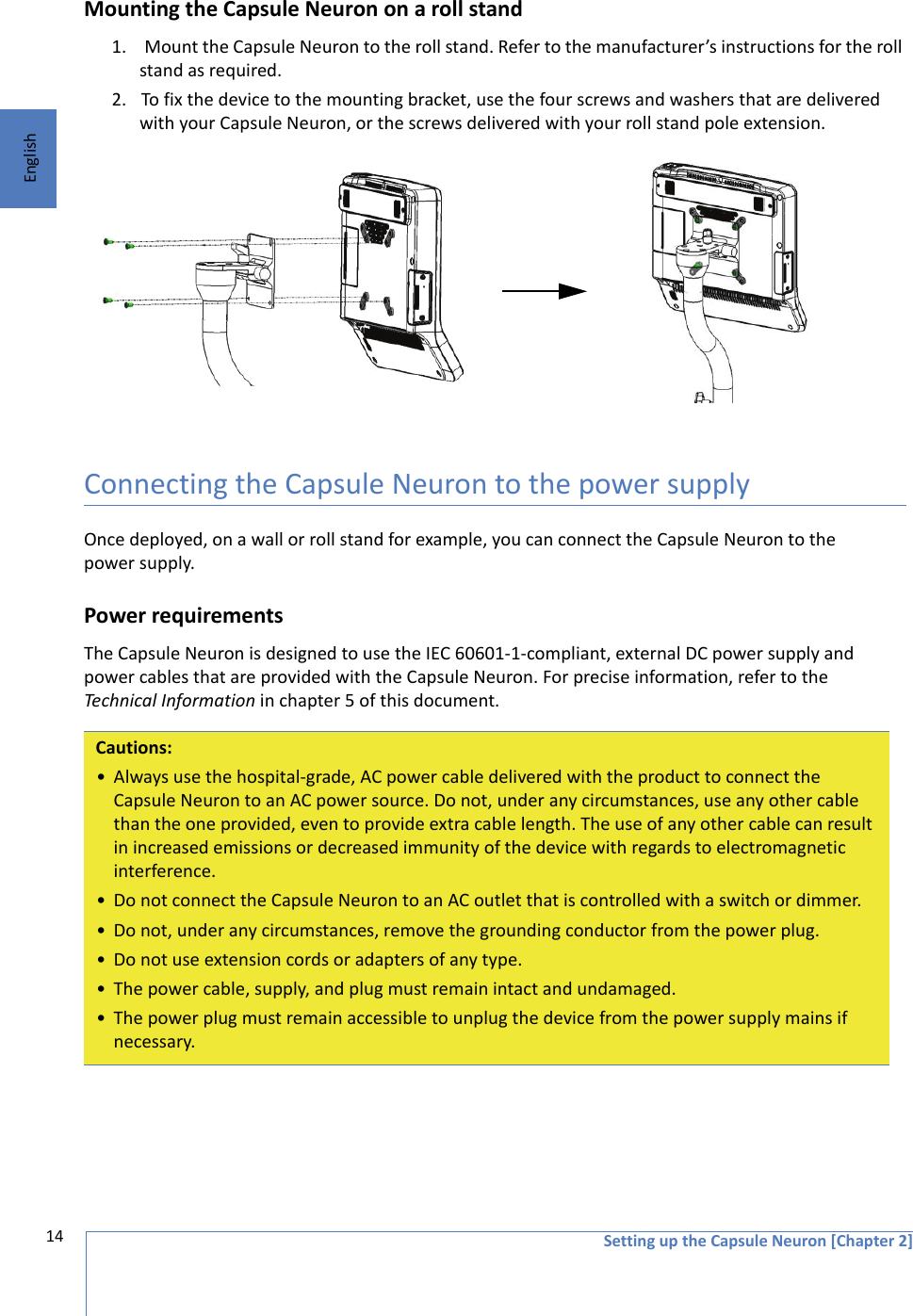 Setting up the Capsule Neuron [Chapter 2]14EnglishMounting the Capsule Neuron on a roll stand1.  Mount the Capsule Neuron to the roll stand. Refer to the manufacturer’s instructions for the roll stand as required. 2. To fix the device to the mounting bracket, use the four screws and washers that are delivered with your Capsule Neuron, or the screws delivered with your roll stand pole extension.Connecting the Capsule Neuron to the power supplyOnce deployed, on a wall or roll stand for example, you can connect the Capsule Neuron to the power supply.Power requirementsThe Capsule Neuron is designed to use the IEC 60601-1-compliant, external DC power supply and power cables that are provided with the Capsule Neuron. For precise information, refer to the Technical Information in chapter 5 of this document.Cautions:• Always use the hospital-grade, AC power cable delivered with the product to connect the Capsule Neuron to an AC power source. Do not, under any circumstances, use any other cable than the one provided, even to provide extra cable length. The use of any other cable can result in increased emissions or decreased immunity of the device with regards to electromagnetic interference.• Do not connect the Capsule Neuron to an AC outlet that is controlled with a switch or dimmer.• Do not, under any circumstances, remove the grounding conductor from the power plug.• Do not use extension cords or adapters of any type.• The power cable, supply, and plug must remain intact and undamaged.• The power plug must remain accessible to unplug the device from the power supply mains if necessary.