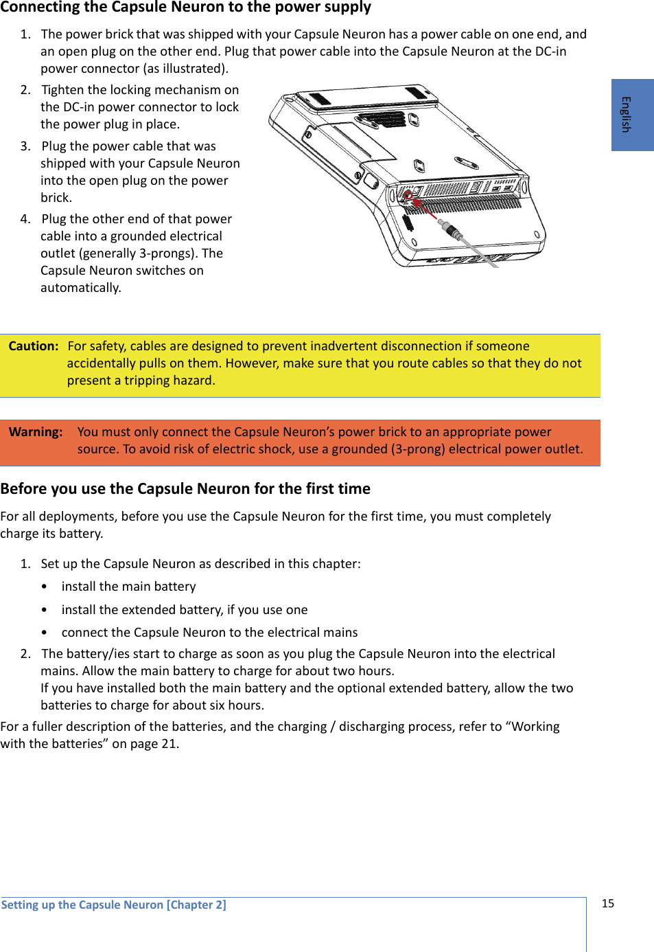 Setting up the Capsule Neuron [Chapter 2] 15EnglishConnecting the Capsule Neuron to the power supply1. The power brick that was shipped with your Capsule Neuron has a power cable on one end, and an open plug on the other end. Plug that power cable into the Capsule Neuron at the DC-in power connector (as illustrated). 2. Tighten the locking mechanism on the DC-in power connector to lock the power plug in place.3. Plug the power cable that was shipped with your Capsule Neuron into the open plug on the power brick. 4. Plug the other end of that power cable into a grounded electrical outlet (generally 3-prongs). The Capsule Neuron switches on automatically.Before you use the Capsule Neuron for the first timeFor all deployments, before you use the Capsule Neuron for the first time, you must completely charge its battery. 1. Set up the Capsule Neuron as described in this chapter:• install the main battery• install the extended battery, if you use one • connect the Capsule Neuron to the electrical mains2. The battery/ies start to charge as soon as you plug the Capsule Neuron into the electrical mains. Allow the main battery to charge for about two hours. If you have installed both the main battery and the optional extended battery, allow the two batteries to charge for about six hours. For a fuller description of the batteries, and the charging / discharging process, refer to “Working with the batteries” on page 21.Caution: For safety, cables are designed to prevent inadvertent disconnection if someone accidentally pulls on them. However, make sure that you route cables so that they do not present a tripping hazard.Warning: You must only connect the Capsule Neuron’s power brick to an appropriate power source. To avoid risk of electric shock, use a grounded (3-prong) electrical power outlet.